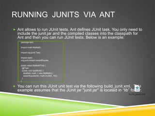 RUNNING JUNITS VIA ANT
 Ant allows to run JUnit tests. Ant defines JUnit task. You only need to
include the junit.jar and the compiled classes into the classpath for
Ant and then you can run JUnit tests. Below is an example:
 You can run this JUnit unit test via the following build_junit.xml. This
example assumes that the JUnit jar "junit.jar" is located in “lib” folder.
package test;
import math.MyMath;
import org.junit.Test;
import static
org.junit.Assert.assertEquals;
public class MyMathTest {
@Test
public void testMulti() {
MyMath math = new MyMath();
assertEquals(50, math.multi(5, 10));
}
}
 