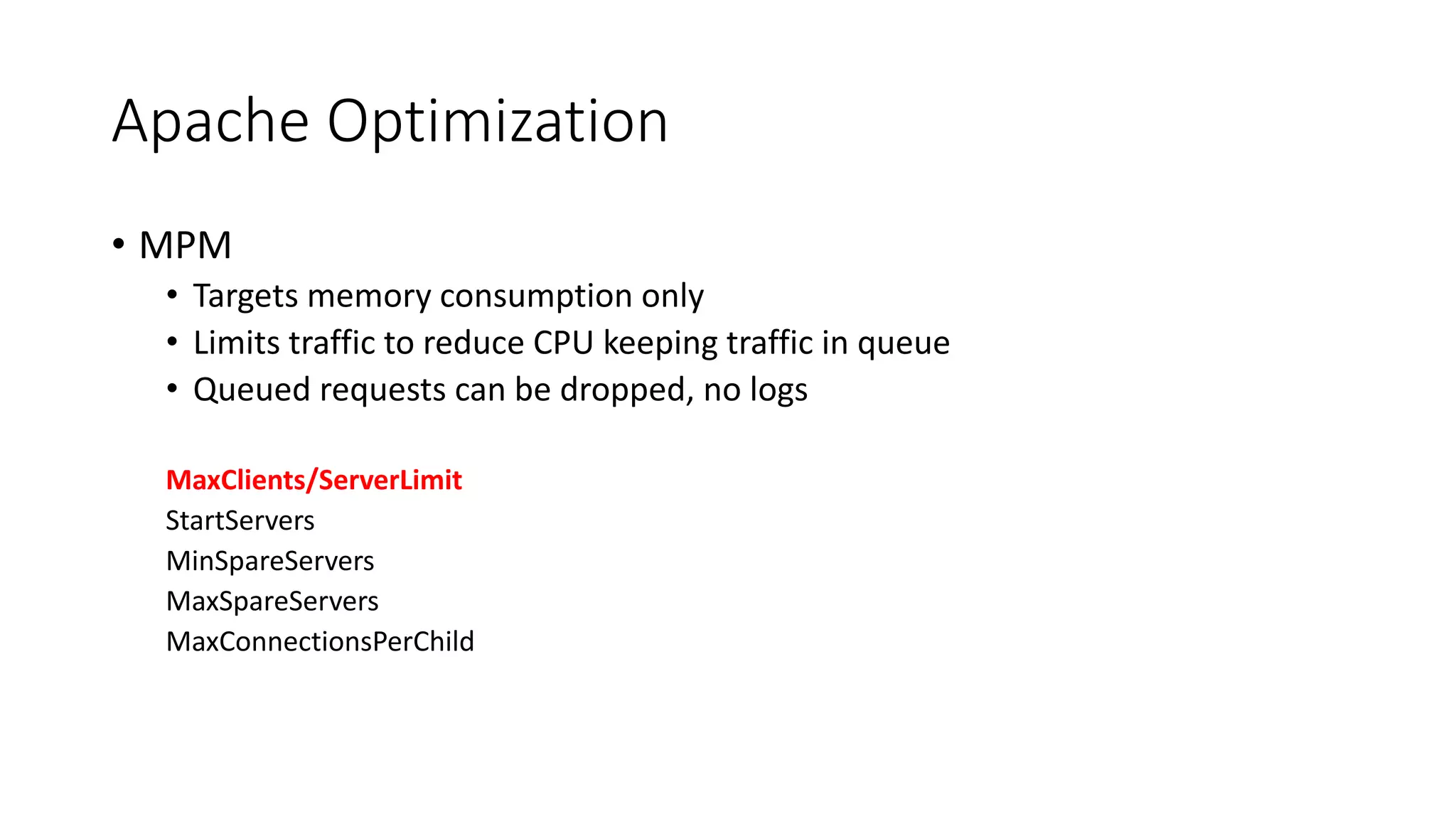 Apache Optimization
• MPM
• Targets memory consumption only
• Limits traffic to reduce CPU keeping traffic in queue
• Queued requests can be dropped, no logs
MaxClients/ServerLimit
StartServers
MinSpareServers
MaxSpareServers
MaxConnectionsPerChild