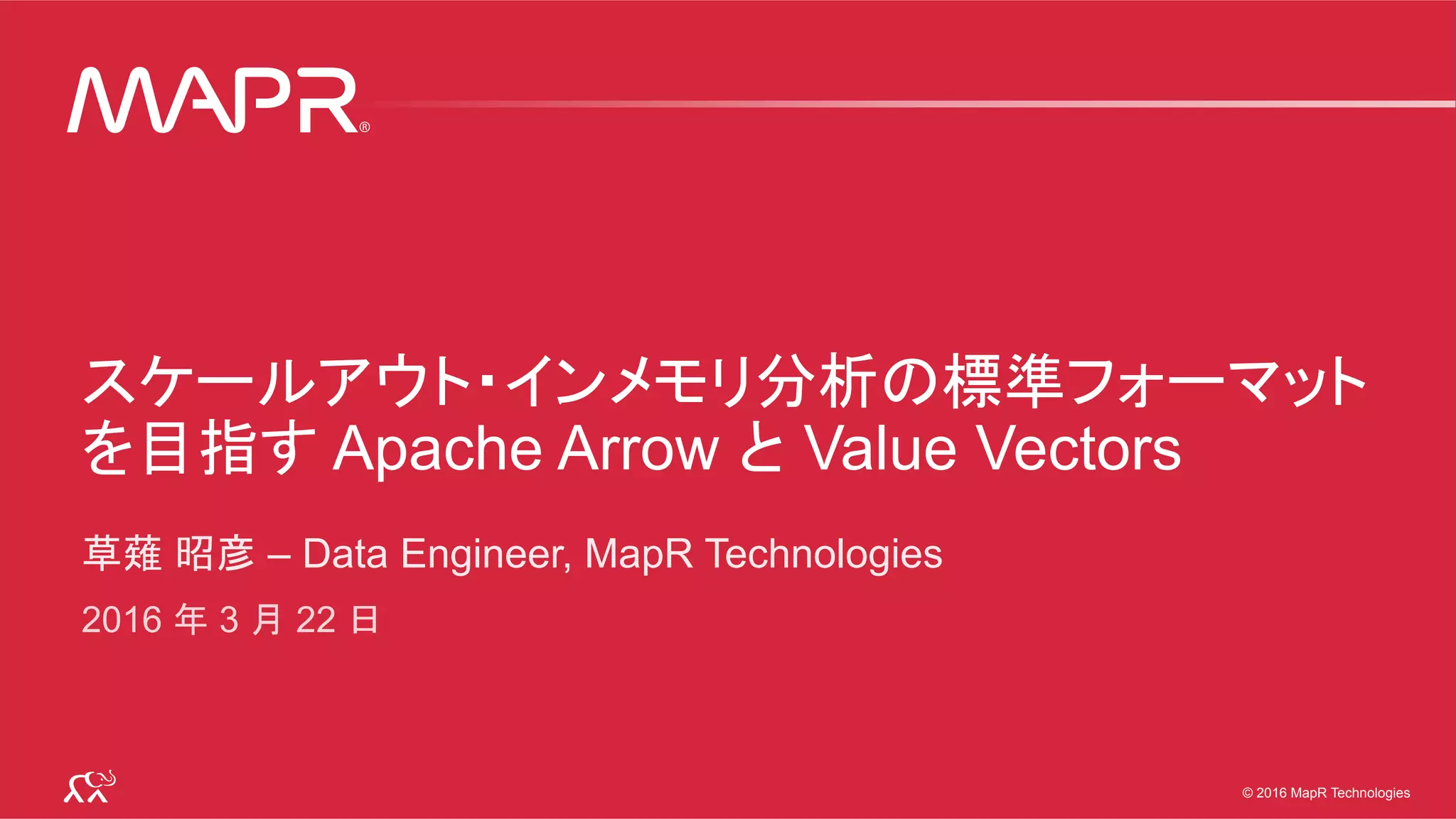 © 2016 MapR Technologies 1© 2016 MapR Technologies 1© 2016 MapR Technologies
スケールアウト・インメモリ分析の標準フォーマット
を目指す Apache Arrow と Value Vectors
草薙 昭彦 – Data Engineer, MapR Technologies
2016 年 3 月 22 日
 