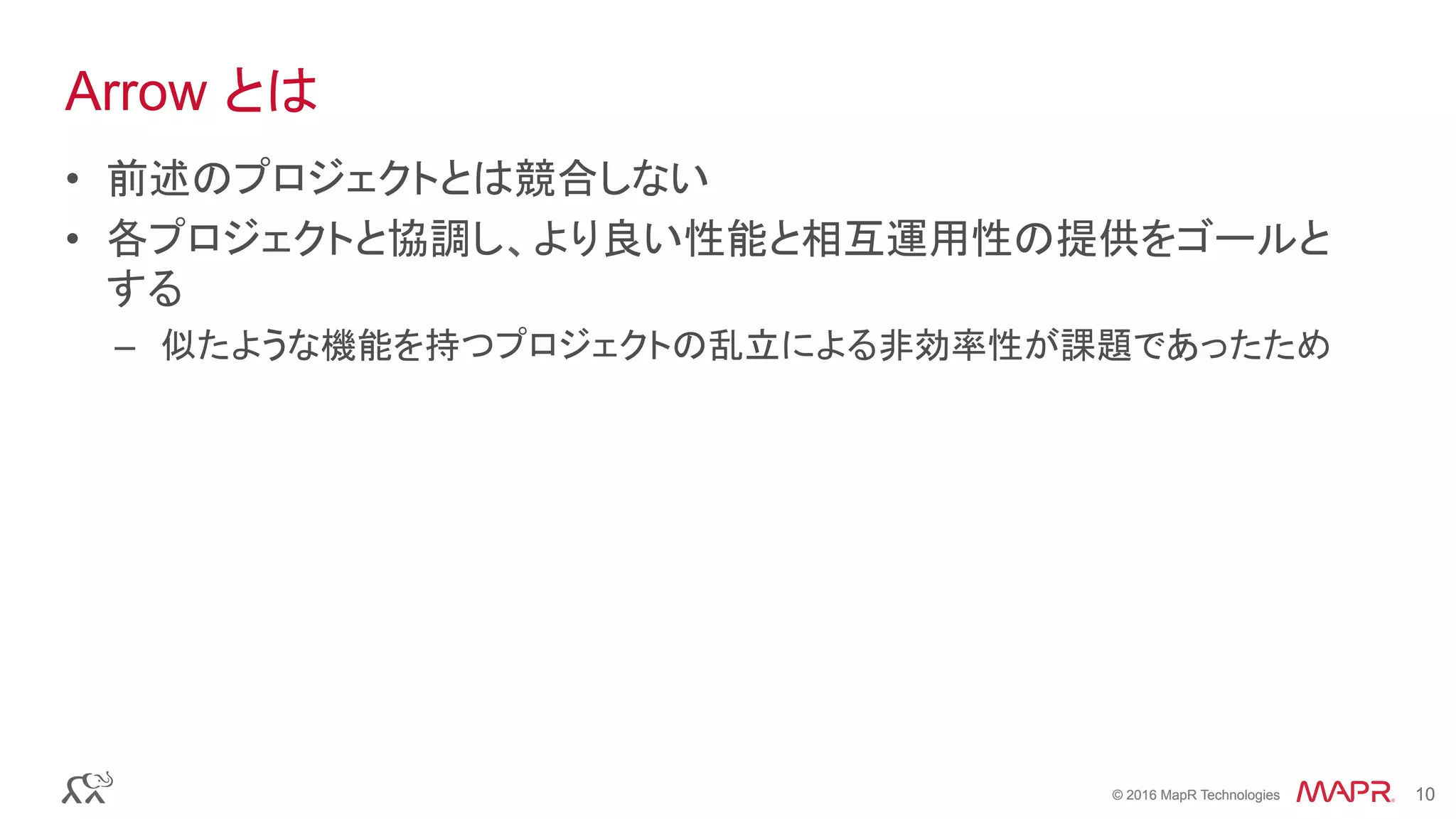 © 2016 MapR Technologies 10© 2016 MapR Technologies 10
Arrow とは
•  前述のプロジェクトとは競合しない
•  各プロジェクトと協調し、より良い性能と相互運用性の提供をゴールと
する
–  似たような機能を持つプロジェクトの乱立による非効率性が課題であったため	
 