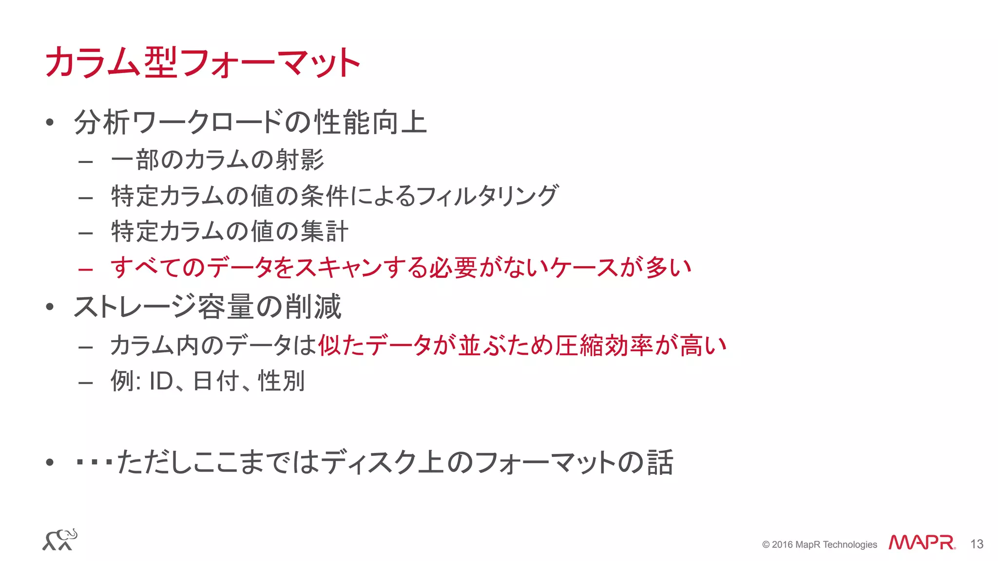 © 2016 MapR Technologies 13© 2016 MapR Technologies 13
カラム型フォーマット
•  分析ワークロードの性能向上
–  一部のカラムの射影
–  特定カラムの値の条件によるフィルタリング
–  特定カラムの値の集計
–  すべてのデータをスキャンする必要がないケースが多い
•  ストレージ容量の削減
–  カラム内のデータは似たデータが並ぶため圧縮効率が高い
–  例: ID、日付、性別
•  ・・・ただしここまではディスク上のフォーマットの話
 