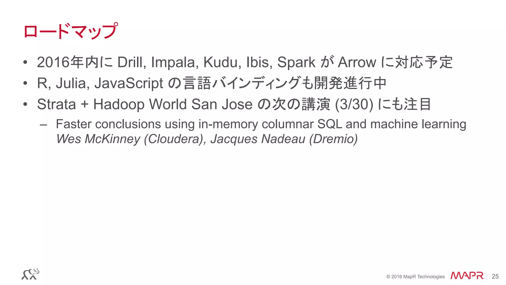 © 2016 MapR Technologies 25© 2016 MapR Technologies 25
ロードマップ
•  2016年内に Drill, Impala, Kudu, Ibis, Spark が Arrow に対応予定
•  R, Julia, JavaScript の言語バインディングも開発進行中
•  Strata + Hadoop World San Jose の次の講演 (3/30) にも注目
–  Faster conclusions using in-memory columnar SQL and machine learning
Wes McKinney (Cloudera), Jacques Nadeau (Dremio)
 
