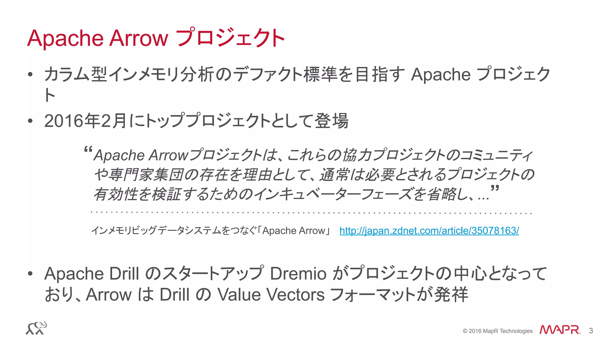 © 2016 MapR Technologies 3© 2016 MapR Technologies 3
Apache Arrow プロジェクト
•  カラム型インメモリ分析のデファクト標準を目指す Apache プロジェク
ト
•  2016年2月にトッププロジェクトとして登場
•  Apache Drill のスタートアップ Dremio がプロジェクトの中心となって
おり、Arrow は Drill の Value Vectors フォーマットが発祥
“Apache Arrowプロジェクトは、これらの協力プロジェクトのコミュニティ
や専門家集団の存在を理由として、通常は必要とされるプロジェクトの
有効性を検証するためのインキュベーターフェーズを省略し、...”
インメモリビッグデータシステムをつなぐ「Apache Arrow」 http://japan.zdnet.com/article/35078163/
 