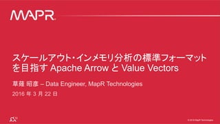 © 2016 MapR Technologies 1© 2016 MapR Technologies 1© 2016 MapR Technologies
スケールアウト・インメモリ分析の標準フォーマット
を目指す Apache Arrow と Value Vectors
草薙 昭彦 – Data Engineer, MapR Technologies
2016 年 3 月 22 日
 
