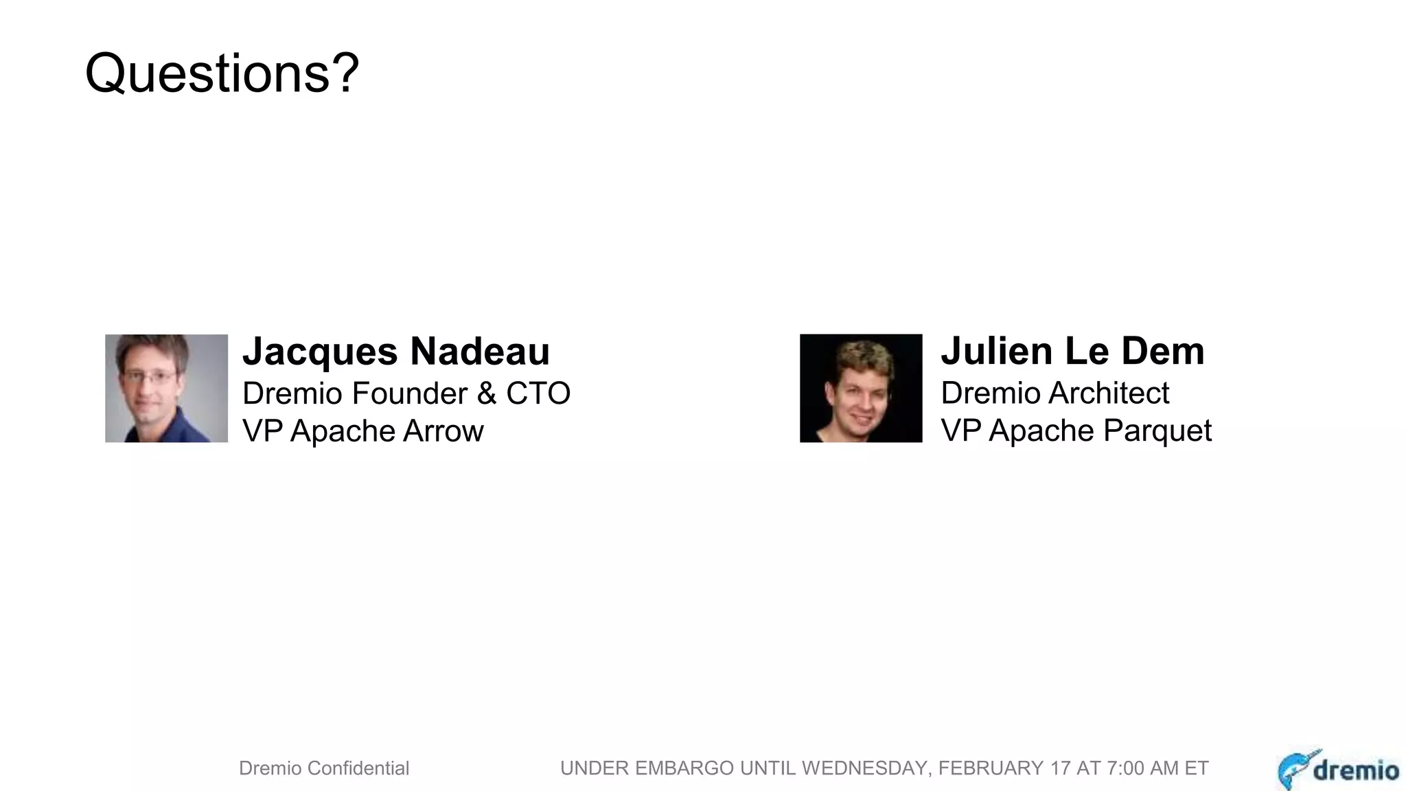 DREMIODremio Confidential UNDER EMBARGO UNTIL WEDNESDAY, FEBRUARY 17 AT 7:00 AM ET
Questions?
Jacques Nadeau
Dremio Founder & CTO
VP Apache Arrow
Julien Le Dem
Dremio Architect
VP Apache Parquet
 