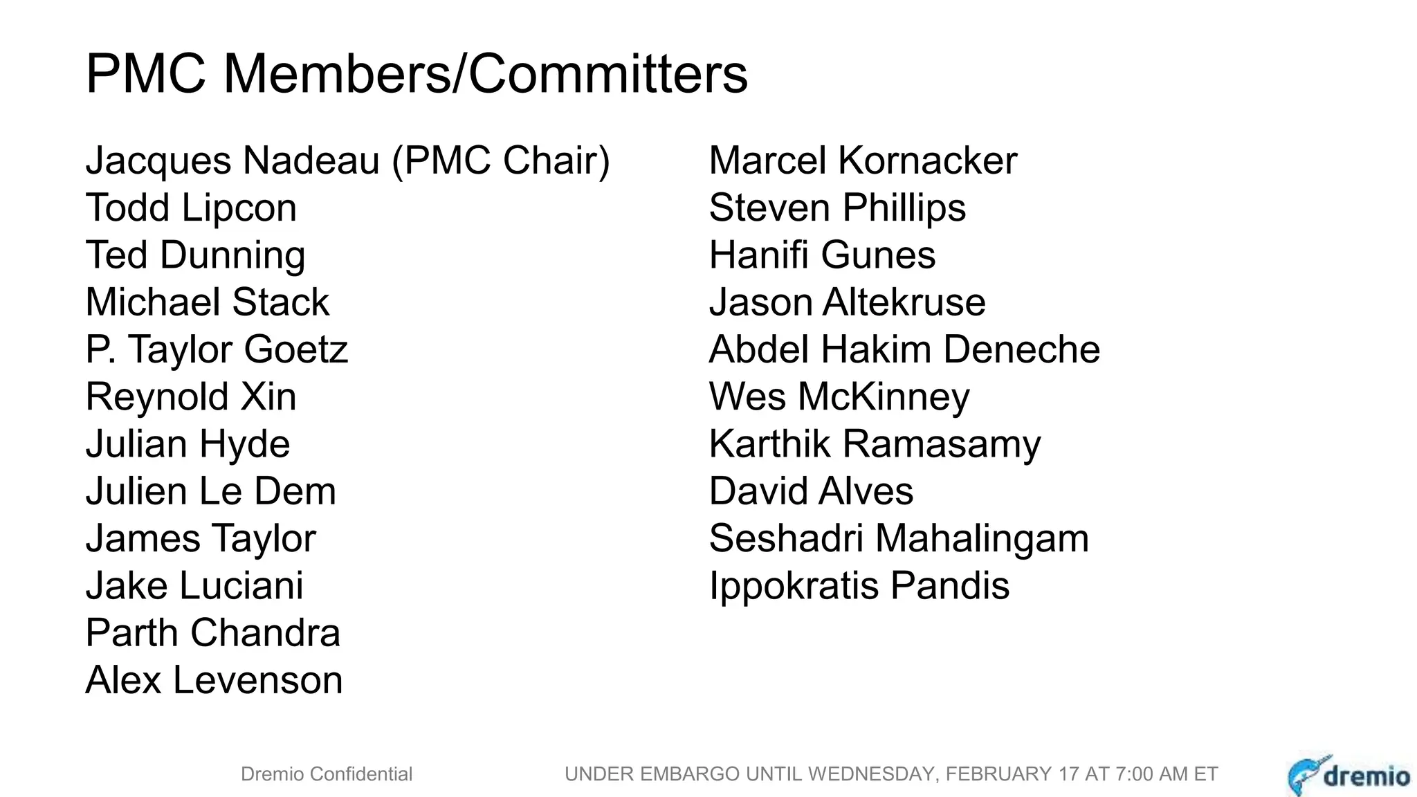 DREMIODremio Confidential UNDER EMBARGO UNTIL WEDNESDAY, FEBRUARY 17 AT 7:00 AM ET
PMC Members/Committers
Jacques Nadeau (PMC Chair)
Todd Lipcon
Ted Dunning
Michael Stack
P. Taylor Goetz
Reynold Xin
Julian Hyde
Julien Le Dem
James Taylor
Jake Luciani
Parth Chandra
Alex Levenson
Marcel Kornacker
Steven Phillips
Hanifi Gunes
Jason Altekruse
Abdel Hakim Deneche
Wes McKinney
Karthik Ramasamy
David Alves
Seshadri Mahalingam
Ippokratis Pandis
 