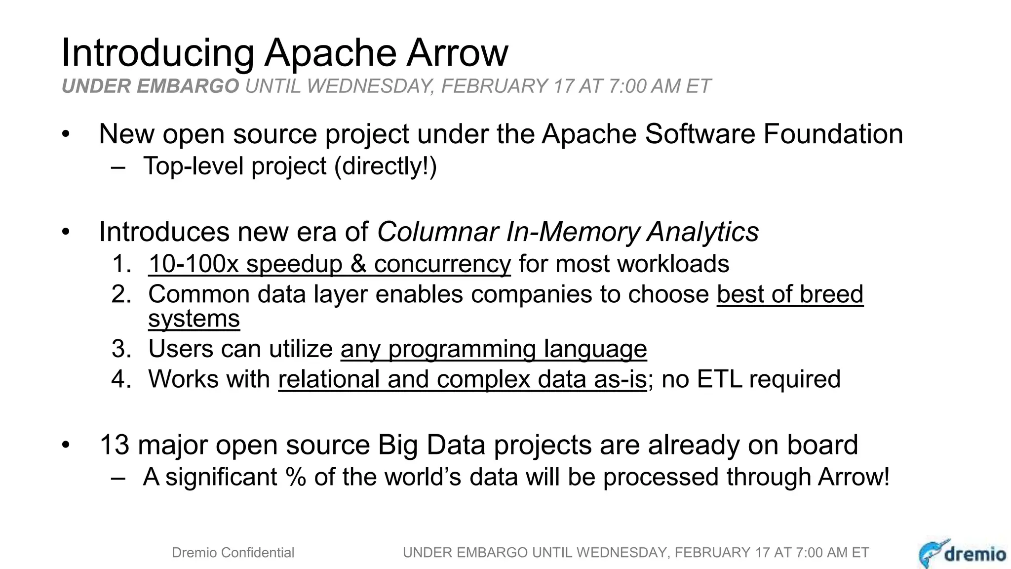 DREMIODremio Confidential UNDER EMBARGO UNTIL WEDNESDAY, FEBRUARY 17 AT 7:00 AM ET
Introducing Apache Arrow
• New open source project under the Apache Software Foundation
– Top-level project (directly!)
• Introduces new era of Columnar In-Memory Analytics
1. 10-100x speedup & concurrency for most workloads
2. Common data layer enables companies to choose best of breed
systems
3. Users can utilize any programming language
4. Works with relational and complex data as-is; no ETL required
• 13 major open source Big Data projects are already on board
– A significant % of the world’s data will be processed through Arrow!
UNDER EMBARGO UNTIL WEDNESDAY, FEBRUARY 17 AT 7:00 AM ET
 