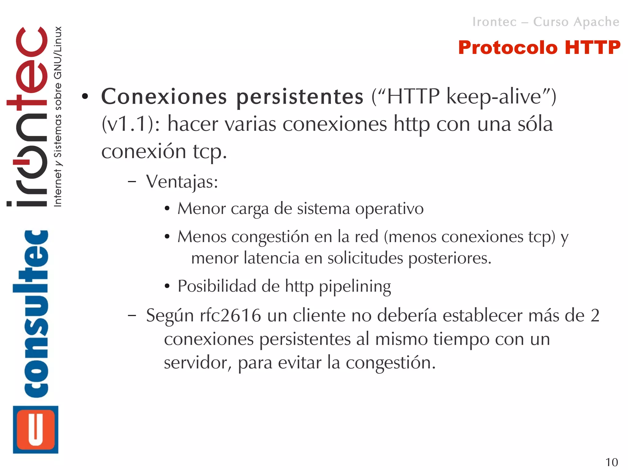Irontec – Curso Apache

                                                    Protocolo HTTP

●   Conexiones persistentes (“HTTP keep-alive”)
    (v1.1): hacer varias conexiones http con una sóla
    conexión tcp.
      –   Ventajas:
            ●   Menor carga de sistema operativo
            ●   Menos congestión en la red (menos conexiones tcp) y
                 menor latencia en solicitudes posteriores.
            ●   Posibilidad de http pipelining
      –   Según rfc2616 un cliente no debería establecer más de 2
            conexiones persistentes al mismo tiempo con un
            servidor, para evitar la congestión.




                                                                         10
 