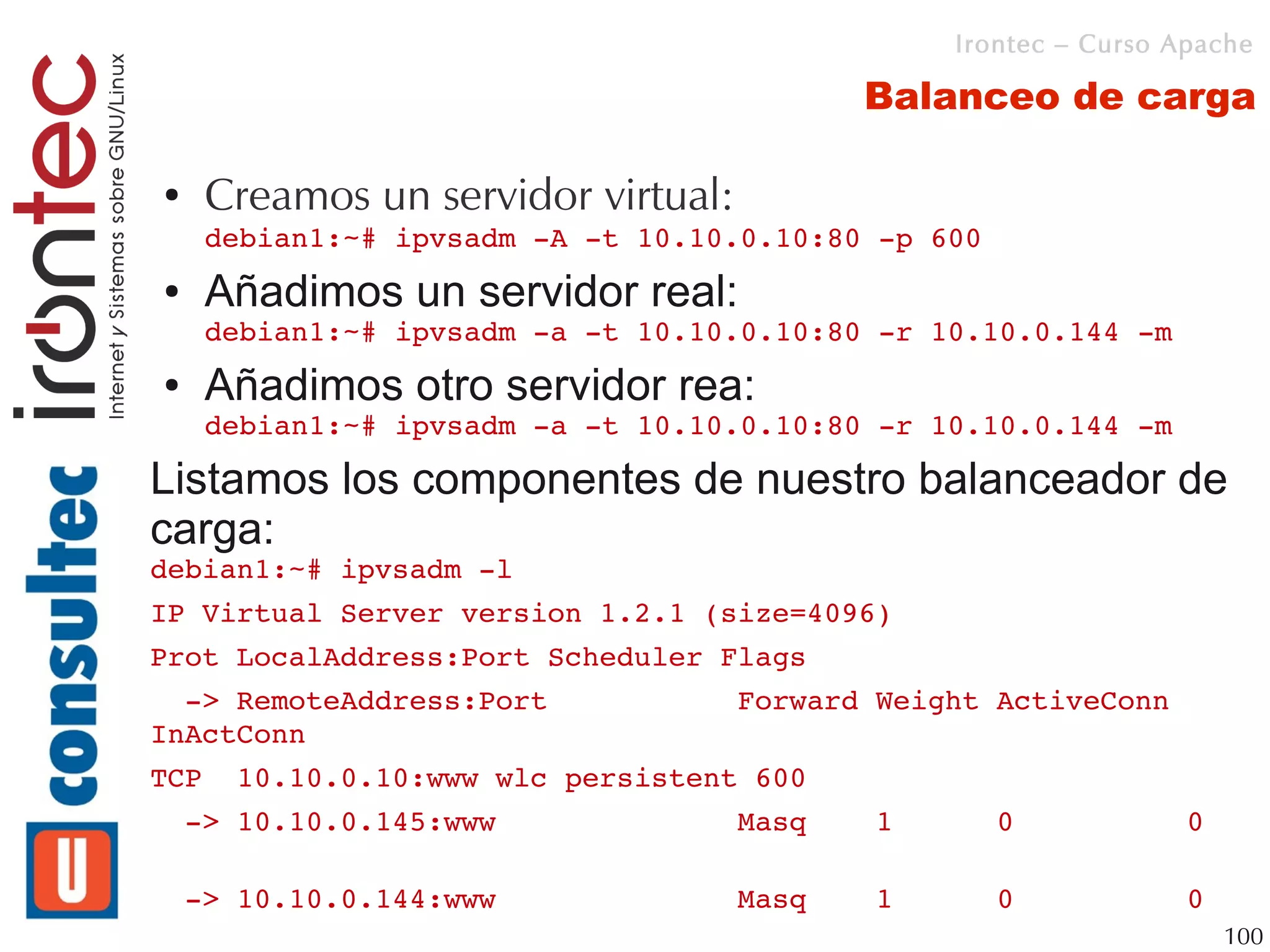 Irontec – Curso Apache

                                          Balanceo de carga

●   Creamos un servidor virtual:
    debian1:~# ipvsadm ­A ­t 10.10.0.10:80 ­p 600
●   Añadimos un servidor real:
    debian1:~# ipvsadm ­a ­t 10.10.0.10:80 ­r 10.10.0.144 ­m
●   Añadimos otro servidor rea:
    debian1:~# ipvsadm ­a ­t 10.10.0.10:80 ­r 10.10.0.144 ­m

Listamos los componentes de nuestro balanceador de
carga:
debian1:~# ipvsadm ­l
IP Virtual Server version 1.2.1 (size=4096)
Prot LocalAddress:Port Scheduler Flags
  ­> RemoteAddress:Port           Forward Weight ActiveConn 
InActConn
TCP  10.10.0.10:www wlc persistent 600
  ­> 10.10.0.145:www              Masq    1      0          0   
      
  ­> 10.10.0.144:www              Masq    1      0          0   
                                                              100
 