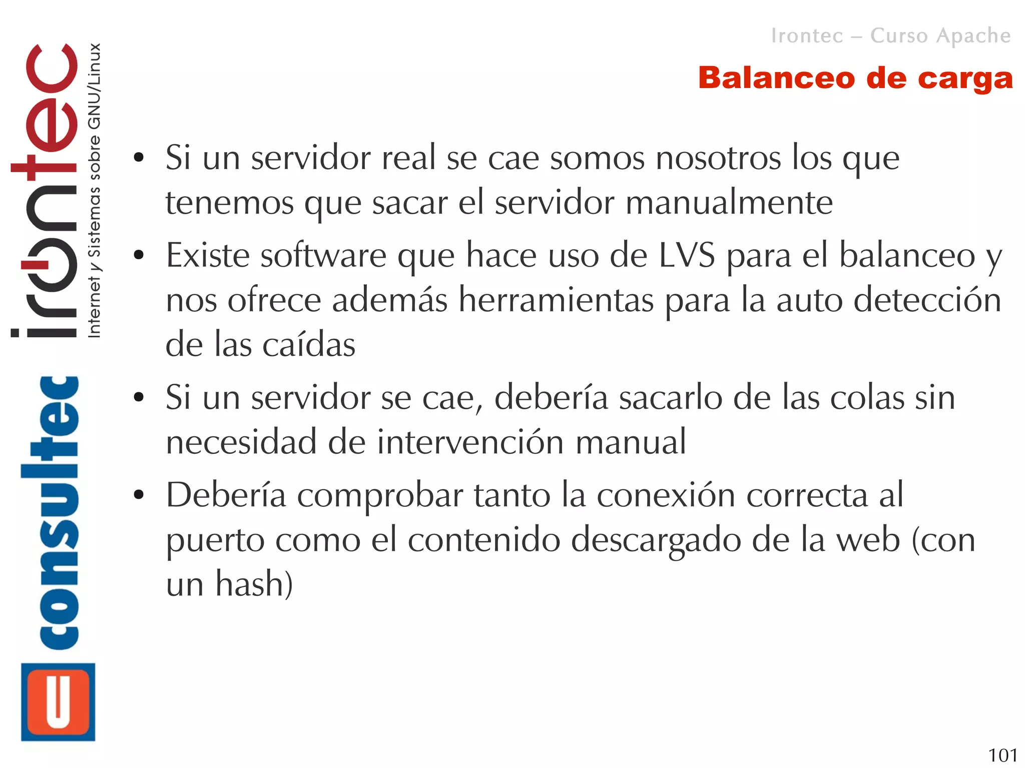 Irontec – Curso Apache

                                      Balanceo de carga

●   Si un servidor real se cae somos nosotros los que
    tenemos que sacar el servidor manualmente
●   Existe software que hace uso de LVS para el balanceo y
    nos ofrece además herramientas para la auto detección
    de las caídas
●   Si un servidor se cae, debería sacarlo de las colas sin
    necesidad de intervención manual
●   Debería comprobar tanto la conexión correcta al
    puerto como el contenido descargado de la web (con
    un hash)



                                                              101
 