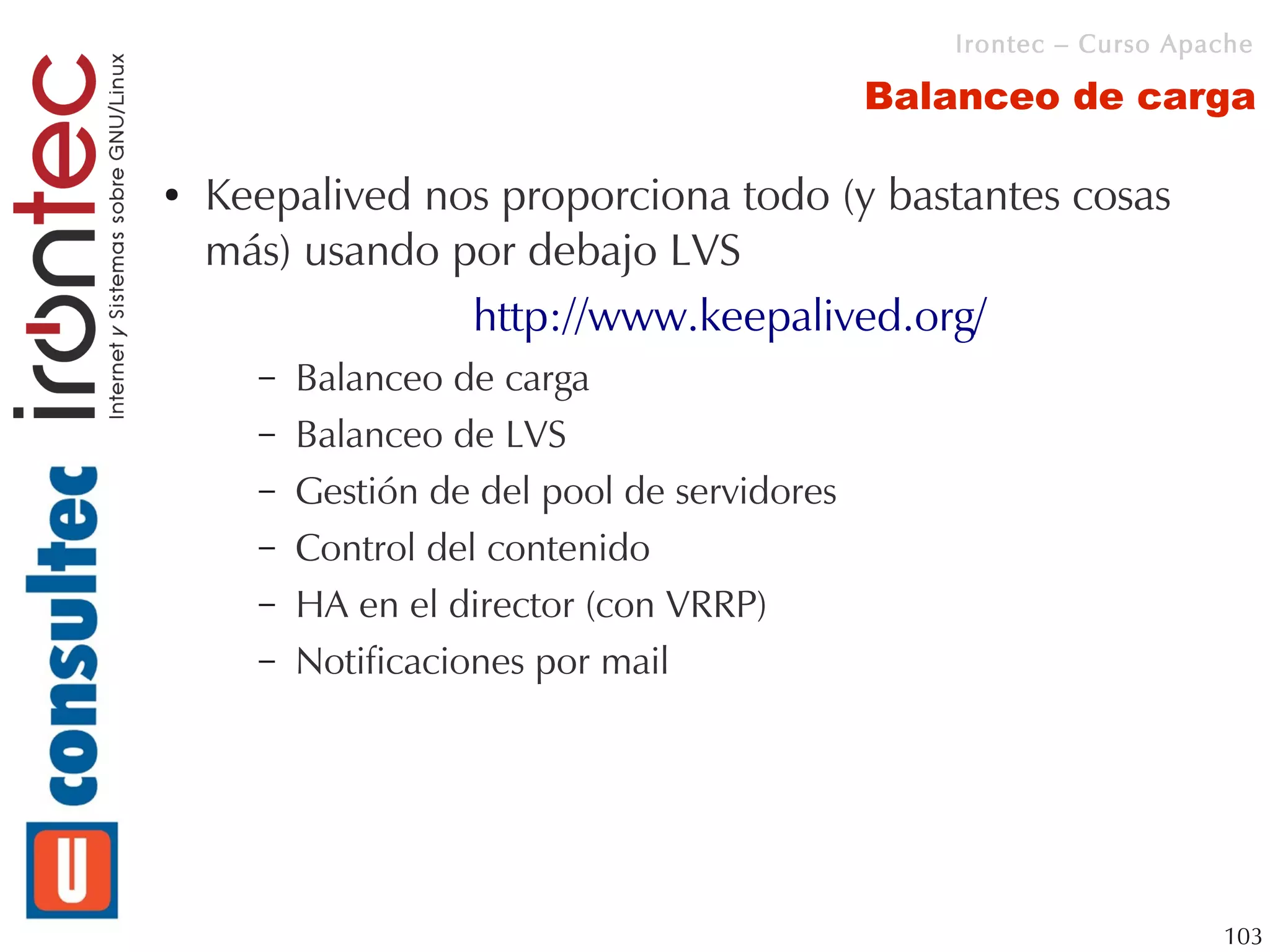 Irontec – Curso Apache

                                              Balanceo de carga

●   Keepalived nos proporciona todo (y bastantes cosas
    más) usando por debajo LVS
                 http://www.keepalived.org/
      –   Balanceo de carga
      –   Balanceo de LVS
      –   Gestión de del pool de servidores
      –   Control del contenido
      –   HA en el director (con VRRP)
      –   Notificaciones por mail




                                                                    103
 