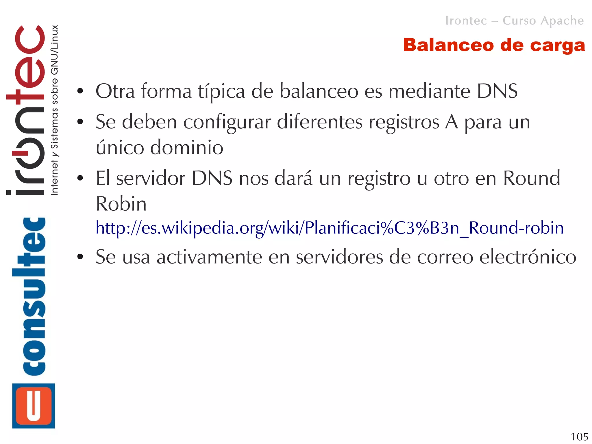 Irontec – Curso Apache

                                          Balanceo de carga

●   Otra forma típica de balanceo es mediante DNS
●   Se deben configurar diferentes registros A para un
    único dominio
●   El servidor DNS nos dará un registro u otro en Round
    Robin
    http://es.wikipedia.org/wiki/Planificaci%C3%B3n_Round-robin
●   Se usa activamente en servidores de correo electrónico




                                                                   105
 