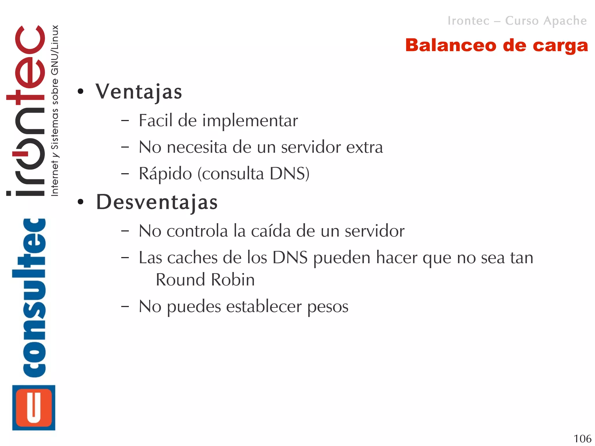 Irontec – Curso Apache

                                             Balanceo de carga

●   Ventajas
      –   Facil de implementar
      –   No necesita de un servidor extra
      –   Rápido (consulta DNS)
●   Desventajas
      –   No controla la caída de un servidor
      –   Las caches de los DNS pueden hacer que no sea tan
            Round Robin
      –   No puedes establecer pesos




                                                                   106
 
