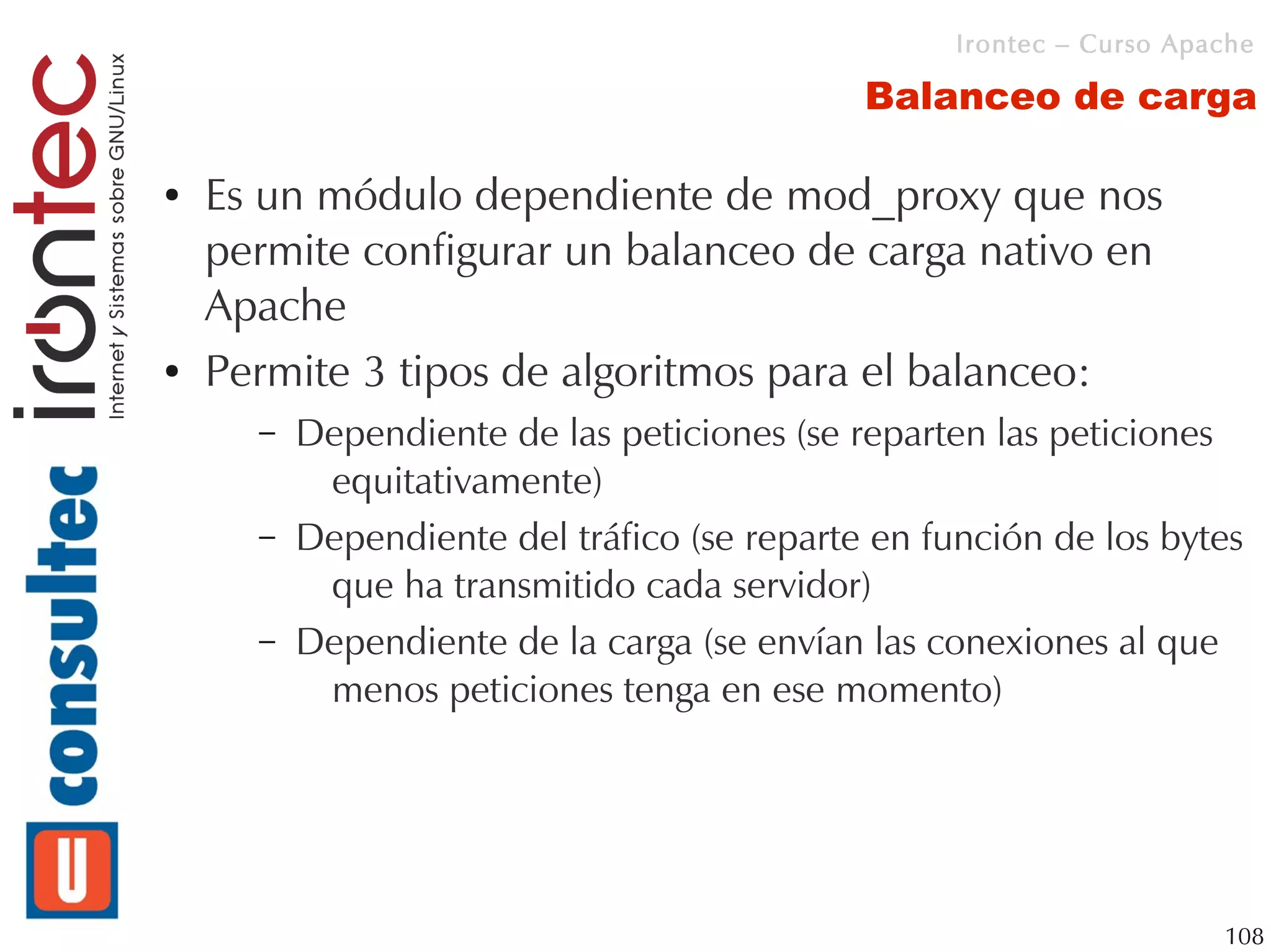 Irontec – Curso Apache

                                             Balanceo de carga

●   Es un módulo dependiente de mod_proxy que nos
    permite configurar un balanceo de carga nativo en
    Apache
●   Permite 3 tipos de algoritmos para el balanceo:
      –   Dependiente de las peticiones (se reparten las peticiones
           equitativamente)
      –   Dependiente del tráfico (se reparte en función de los bytes
           que ha transmitido cada servidor)
      –   Dependiente de la carga (se envían las conexiones al que
           menos peticiones tenga en ese momento)




                                                                      108
 