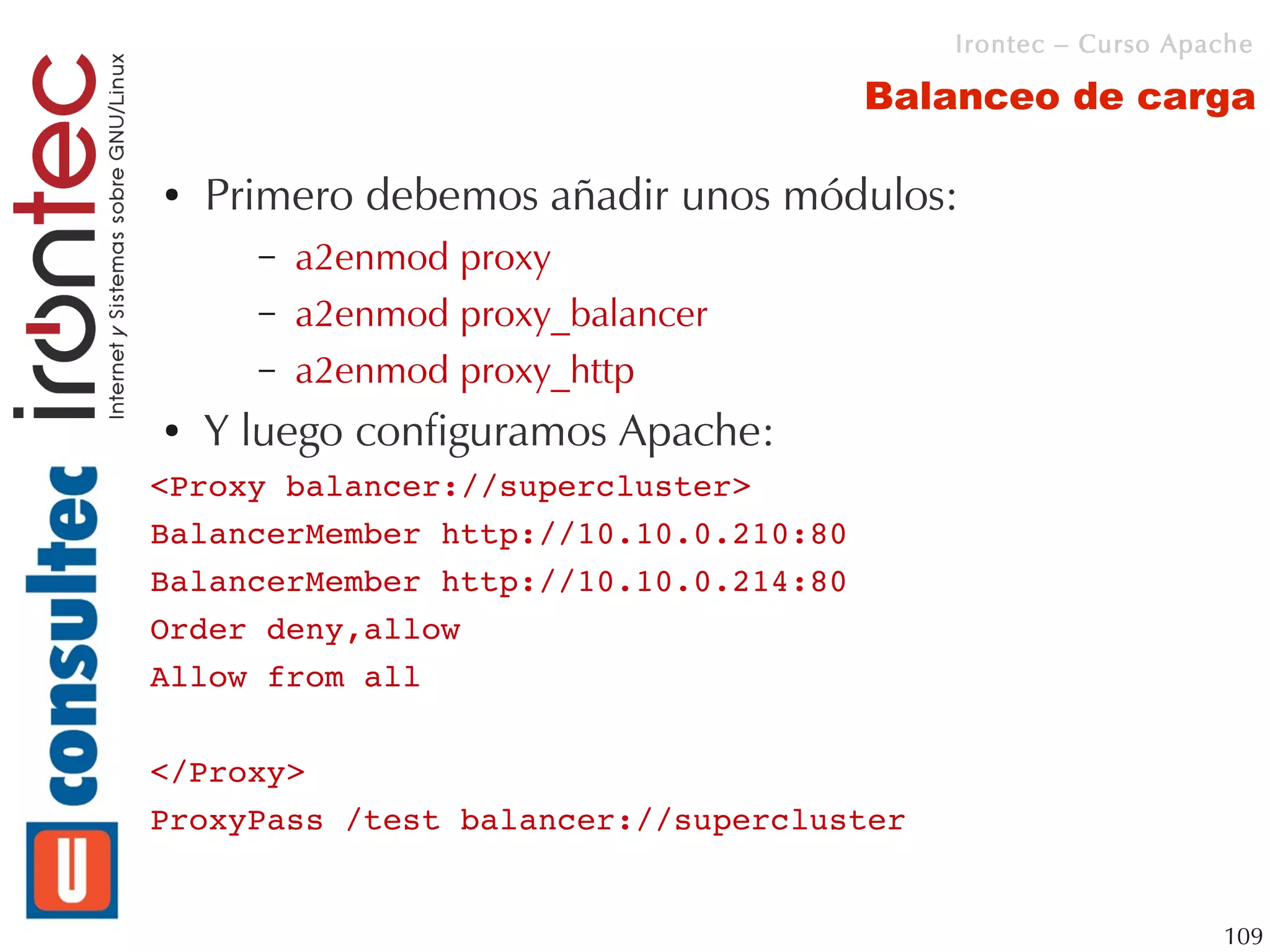 Irontec – Curso Apache

                                       Balanceo de carga

●   Primero debemos añadir unos módulos:
      –   a2enmod proxy
      –   a2enmod proxy_balancer
      –   a2enmod proxy_http
●   Y luego configuramos Apache:
<Proxy balancer://supercluster>
BalancerMember http://10.10.0.210:80
BalancerMember http://10.10.0.214:80
Order deny,allow
Allow from all

</Proxy>
ProxyPass /test balancer://supercluster


                                                             109
 