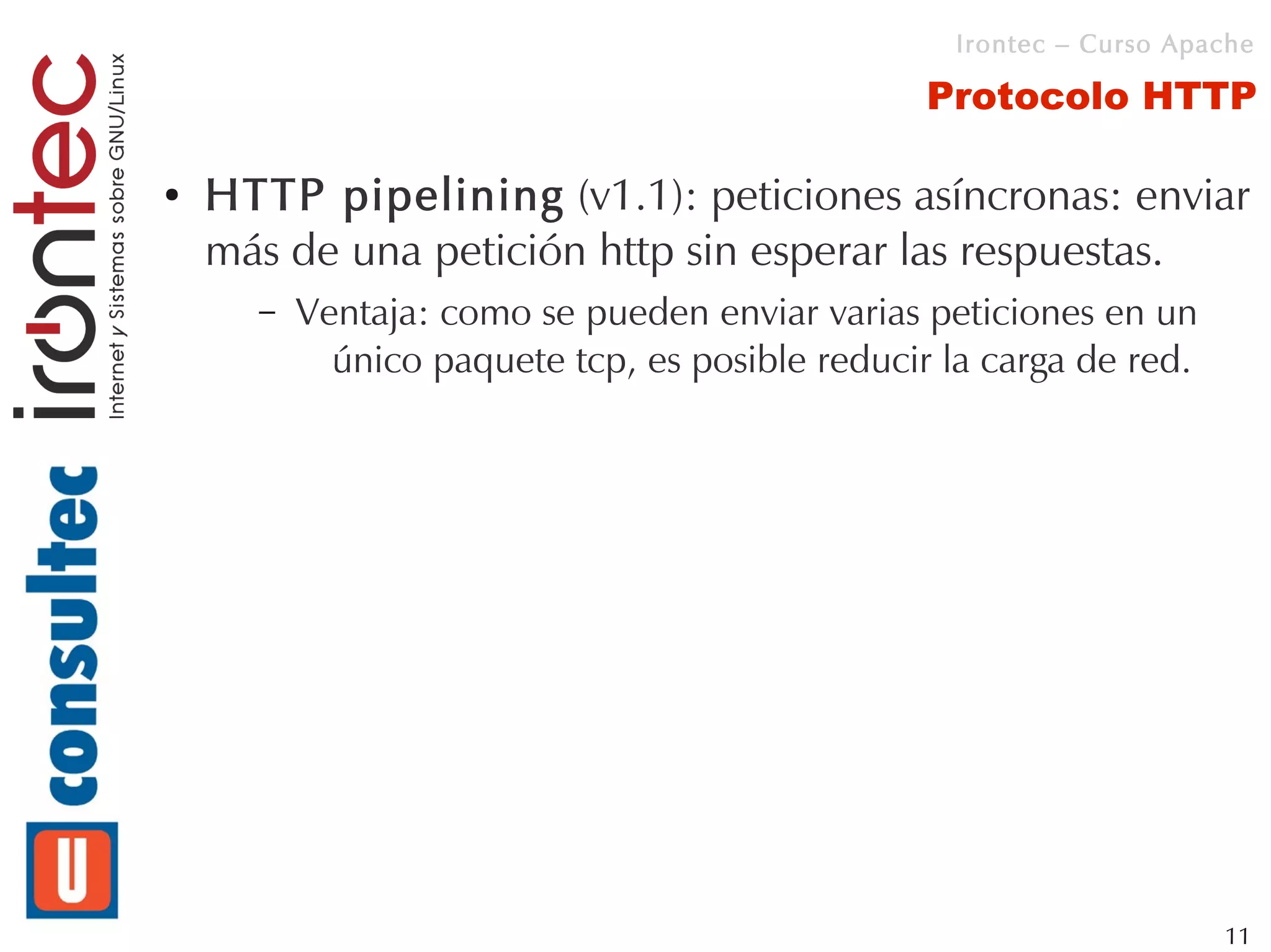 Irontec – Curso Apache

                                                 Protocolo HTTP

●   HTTP pipelining (v1.1): peticiones asíncronas: enviar
    más de una petición http sin esperar las respuestas.
      –   Ventaja: como se pueden enviar varias peticiones en un
            único paquete tcp, es posible reducir la carga de red.




                                                                     11
 