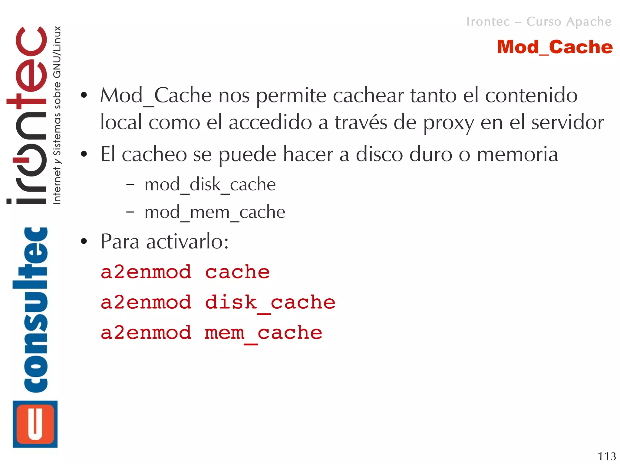 Irontec – Curso Apache

                                               Mod_Cache

●   Mod_Cache nos permite cachear tanto el contenido
    local como el accedido a través de proxy en el servidor
●   El cacheo se puede hacer a disco duro o memoria
      –   mod_disk_cache
      –   mod_mem_cache
●   Para activarlo:
    a2enmod cache
    a2enmod disk_cache
    a2enmod mem_cache




                                                              113
 