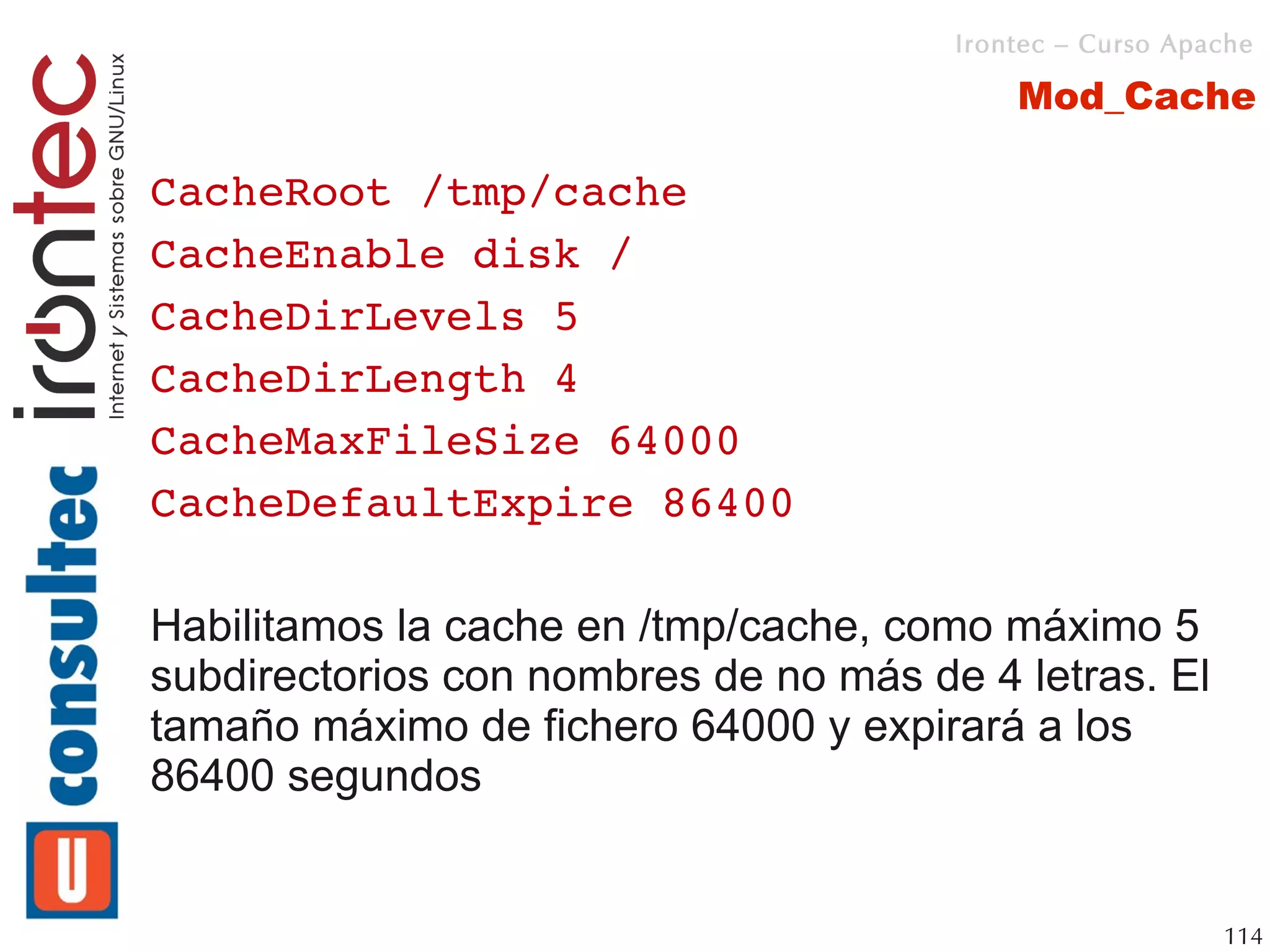 Irontec – Curso Apache

                                           Mod_Cache

CacheRoot /tmp/cache
CacheEnable disk /
CacheDirLevels 5
CacheDirLength 4
CacheMaxFileSize 64000
CacheDefaultExpire 86400

Habilitamos la cache en /tmp/cache, como máximo 5
subdirectorios con nombres de no más de 4 letras. El
tamaño máximo de fichero 64000 y expirará a los
86400 segundos


                                                          114
 