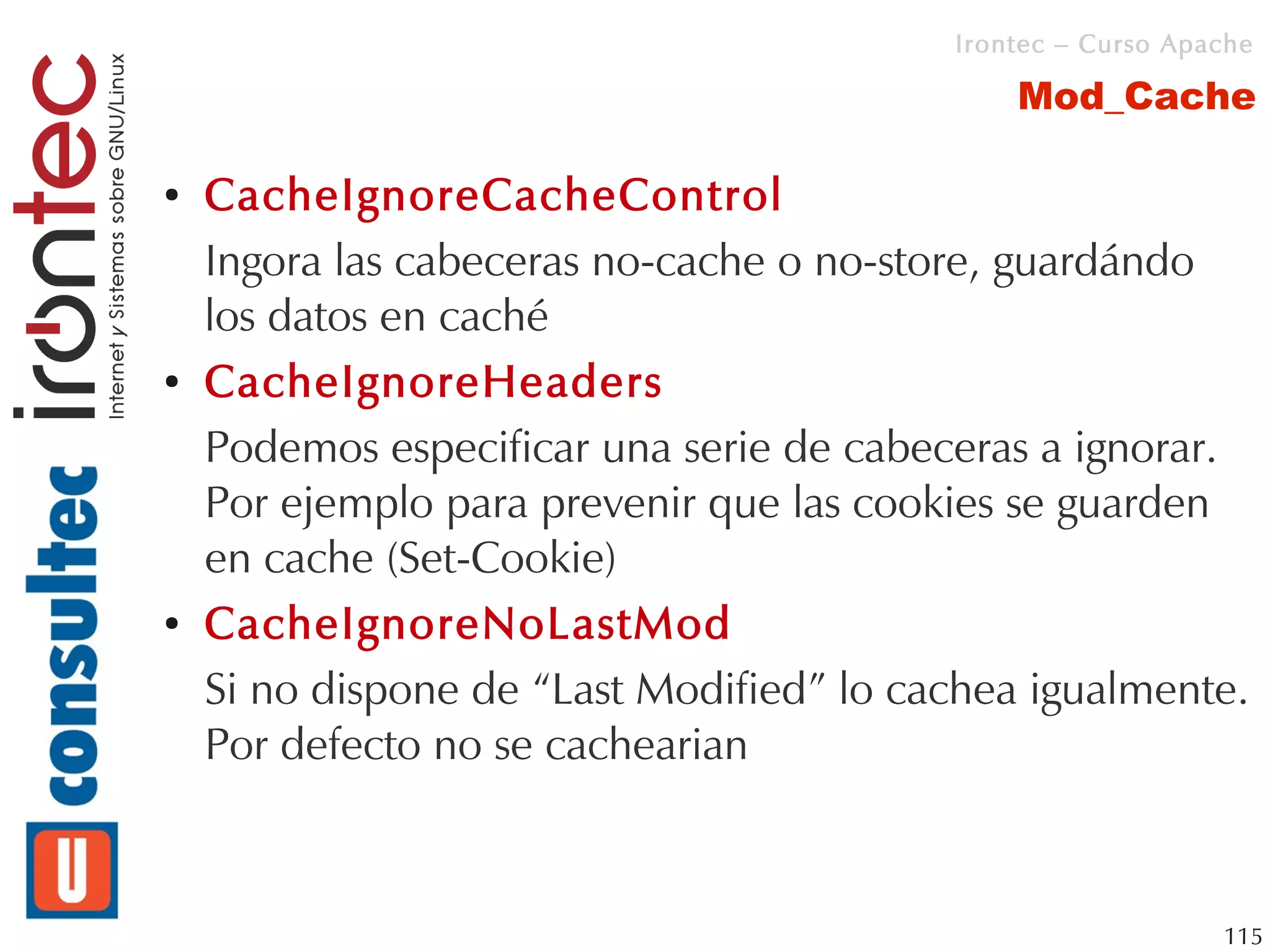 Irontec – Curso Apache

                                              Mod_Cache

●   CacheIgnoreCacheControl
    Ingora las cabeceras no-cache o no-store, guardándo
    los datos en caché
●   CacheIgnoreHeaders
    Podemos especificar una serie de cabeceras a ignorar.
    Por ejemplo para prevenir que las cookies se guarden
    en cache (Set-Cookie)
●   CacheIgnoreNoLastMod
    Si no dispone de “Last Modified” lo cachea igualmente.
    Por defecto no se cachearian



                                                             115
 