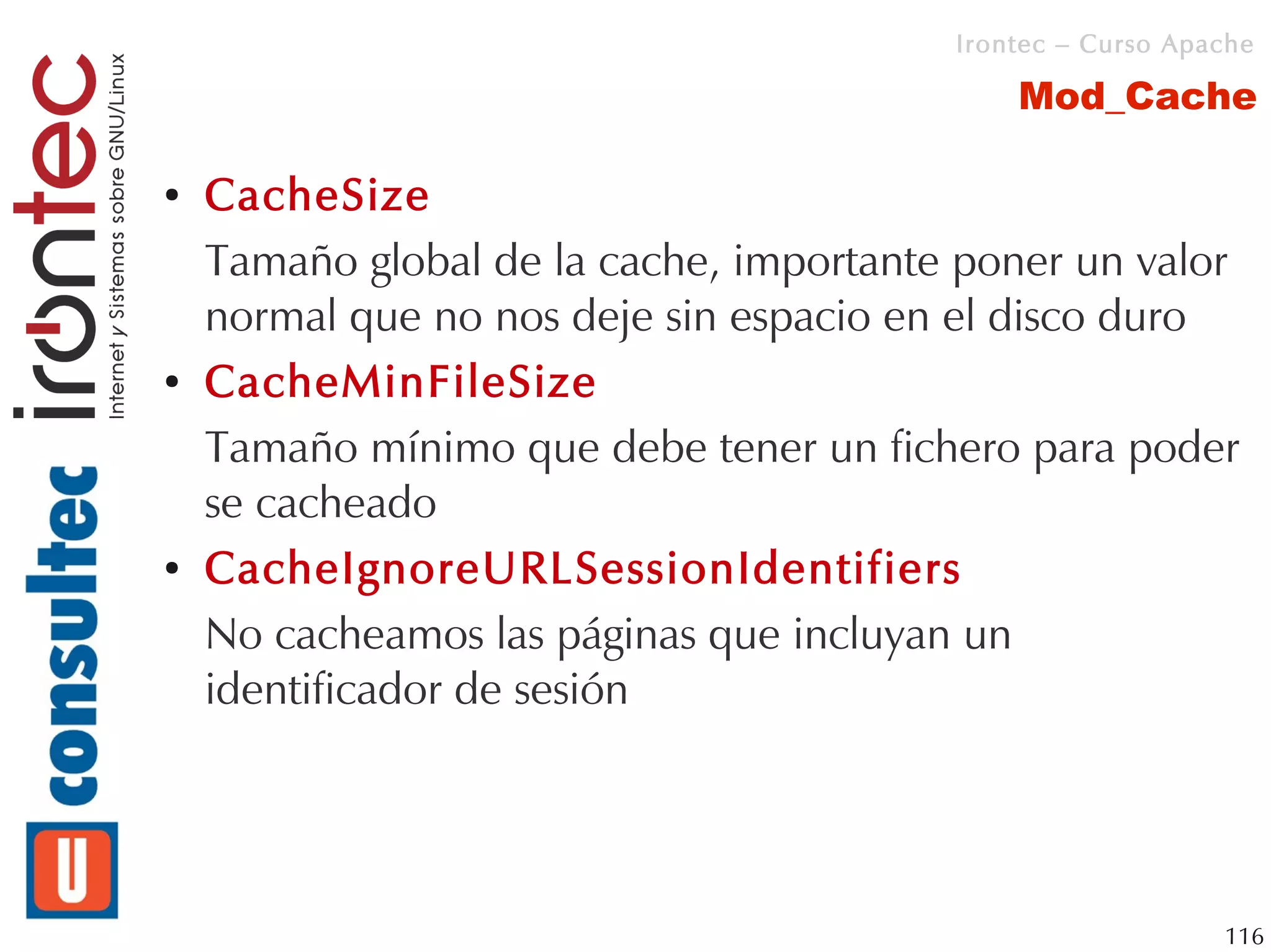 Irontec – Curso Apache

                                             Mod_Cache

●   CacheSize
    Tamaño global de la cache, importante poner un valor
    normal que no nos deje sin espacio en el disco duro
●   CacheMinFileSize
    Tamaño mínimo que debe tener un fichero para poder
    se cacheado
●   CacheIgnoreURLSessionIdentifiers
    No cacheamos las páginas que incluyan un
    identificador de sesión




                                                            116
 