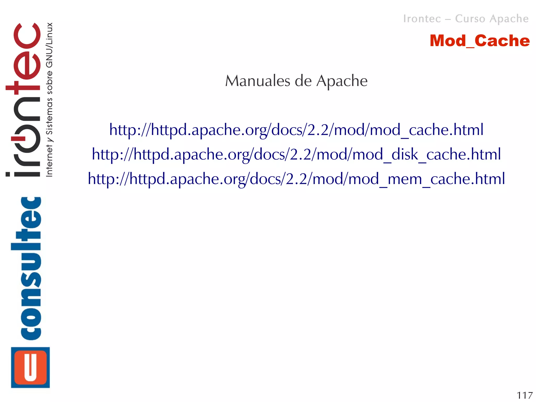 Irontec – Curso Apache

                                              Mod_Cache

                  Manuales de Apache


  http://httpd.apache.org/docs/2.2/mod/mod_cache.html
http://httpd.apache.org/docs/2.2/mod/mod_disk_cache.html
http://httpd.apache.org/docs/2.2/mod/mod_mem_cache.html




                                                             117
 