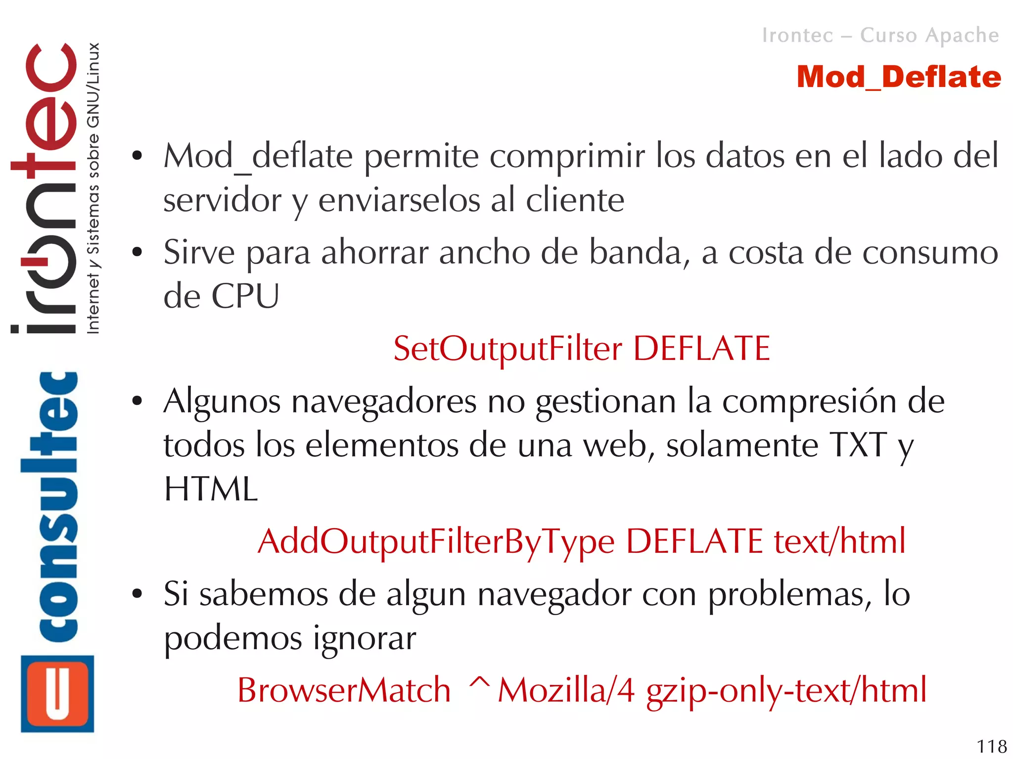 Irontec – Curso Apache

                                             Mod_Deflate

●   Mod_deflate permite comprimir los datos en el lado del
    servidor y enviarselos al cliente
●   Sirve para ahorrar ancho de banda, a costa de consumo
    de CPU
                    SetOutputFilter DEFLATE
●   Algunos navegadores no gestionan la compresión de
    todos los elementos de una web, solamente TXT y
    HTML
           AddOutputFilterByType DEFLATE text/html
●   Si sabemos de algun navegador con problemas, lo
    podemos ignorar
         BrowserMatch ^Mozilla/4 gzip-only-text/html
                                                             118
 