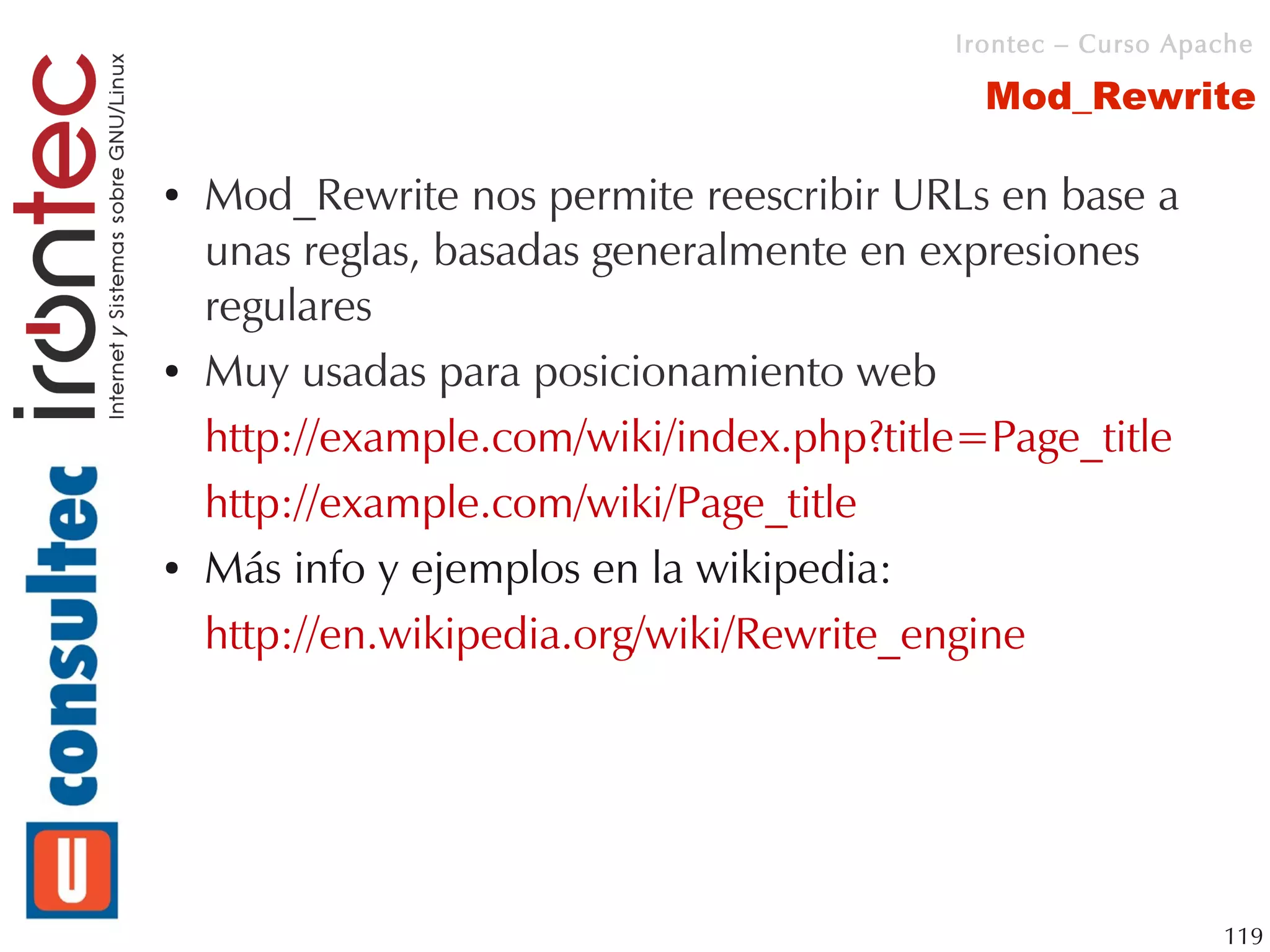 Irontec – Curso Apache

                                            Mod_Rewrite

●   Mod_Rewrite nos permite reescribir URLs en base a
    unas reglas, basadas generalmente en expresiones
    regulares
●   Muy usadas para posicionamiento web
    http://example.com/wiki/index.php?title=Page_title
    http://example.com/wiki/Page_title
●   Más info y ejemplos en la wikipedia:
    http://en.wikipedia.org/wiki/Rewrite_engine




                                                             119
 