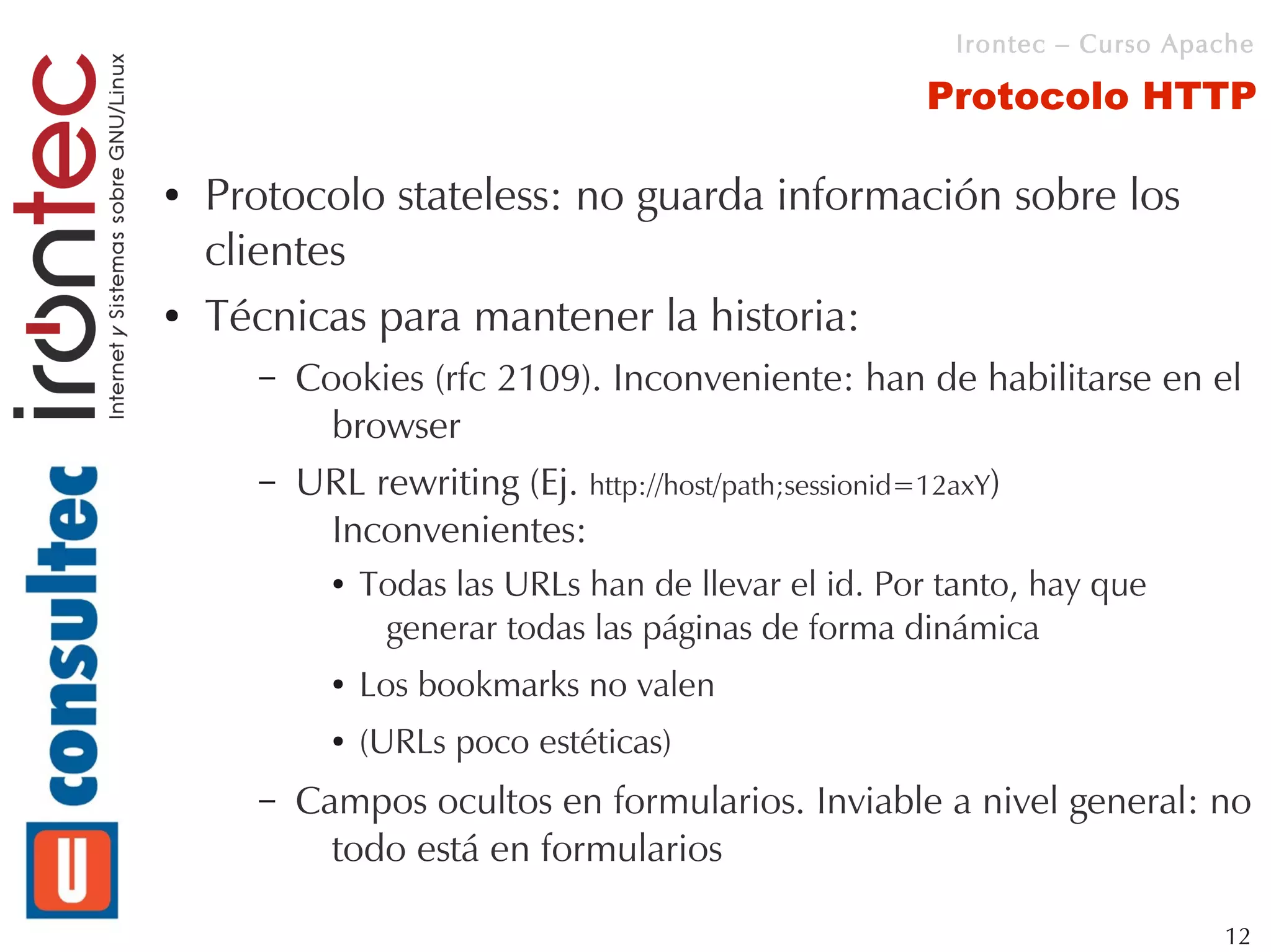 Irontec – Curso Apache

                                                      Protocolo HTTP

●   Protocolo stateless: no guarda información sobre los
    clientes
●   Técnicas para mantener la historia:
      –   Cookies (rfc 2109). Inconveniente: han de habilitarse en el
            browser
      –   URL rewriting (Ej. http://host/path;sessionid=12axY)
            Inconvenientes:
            ●   Todas las URLs han de llevar el id. Por tanto, hay que
                 generar todas las páginas de forma dinámica
            ●   Los bookmarks no valen
            ●   (URLs poco estéticas)
      –   Campos ocultos en formularios. Inviable a nivel general: no
            todo está en formularios

                                                                           12
 
