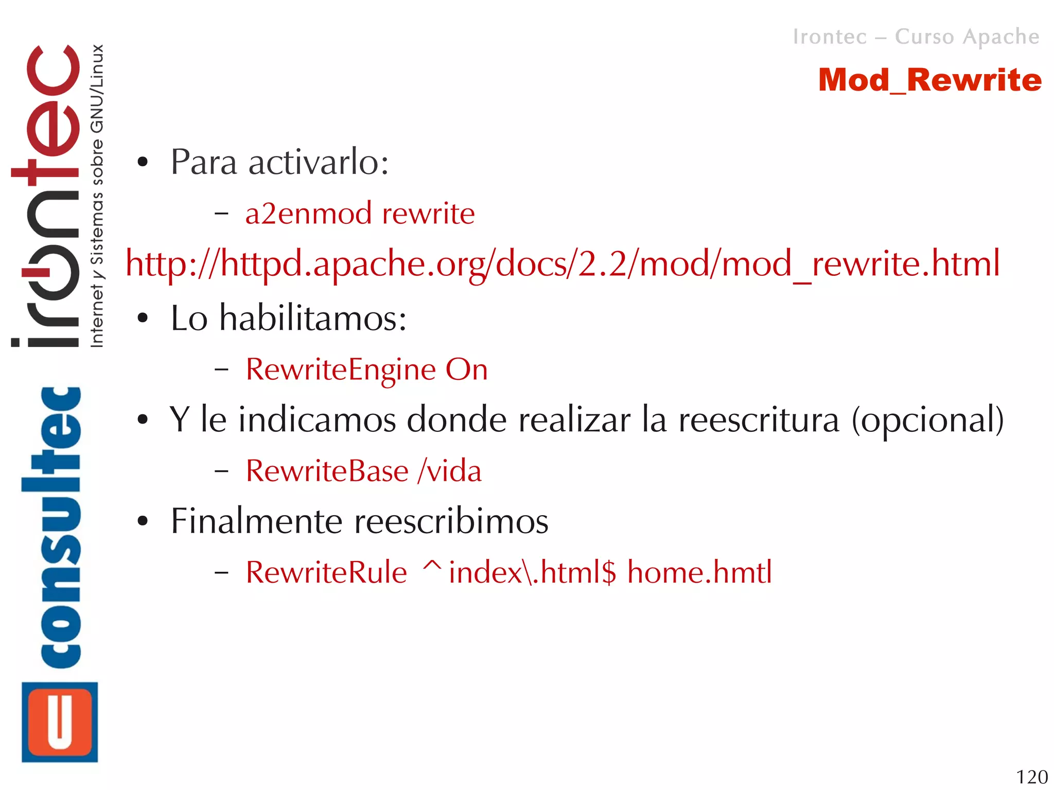Irontec – Curso Apache

                                                   Mod_Rewrite

●   Para activarlo:
       –   a2enmod rewrite
http://httpd.apache.org/docs/2.2/mod/mod_rewrite.html
 ● Lo habilitamos:


       –   RewriteEngine On
●   Y le indicamos donde realizar la reescritura (opcional)
       –   RewriteBase /vida
●   Finalmente reescribimos
       –   RewriteRule ^index.html$ home.hmtl




                                                                    120
 