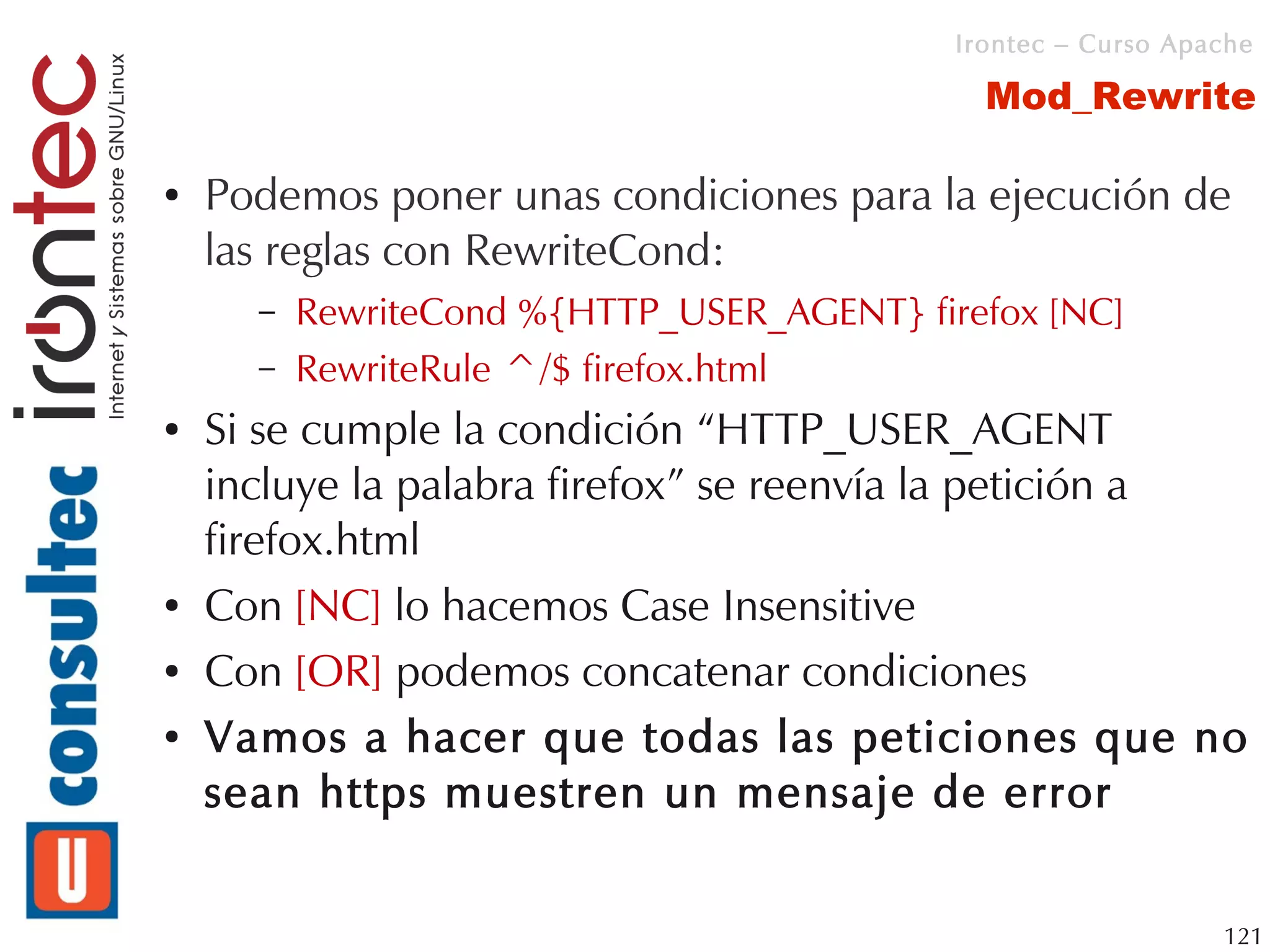 Irontec – Curso Apache

                                              Mod_Rewrite

●   Podemos poner unas condiciones para la ejecución de
    las reglas con RewriteCond:
      –   RewriteCond %{HTTP_USER_AGENT} firefox [NC]
      –   RewriteRule ^/$ firefox.html
●   Si se cumple la condición “HTTP_USER_AGENT
    incluye la palabra firefox” se reenvía la petición a
    firefox.html
●   Con [NC] lo hacemos Case Insensitive
●   Con [OR] podemos concatenar condiciones
●   Vamos a hacer que todas las peticiones que no
    sean https muestren un mensaje de error


                                                               121
 