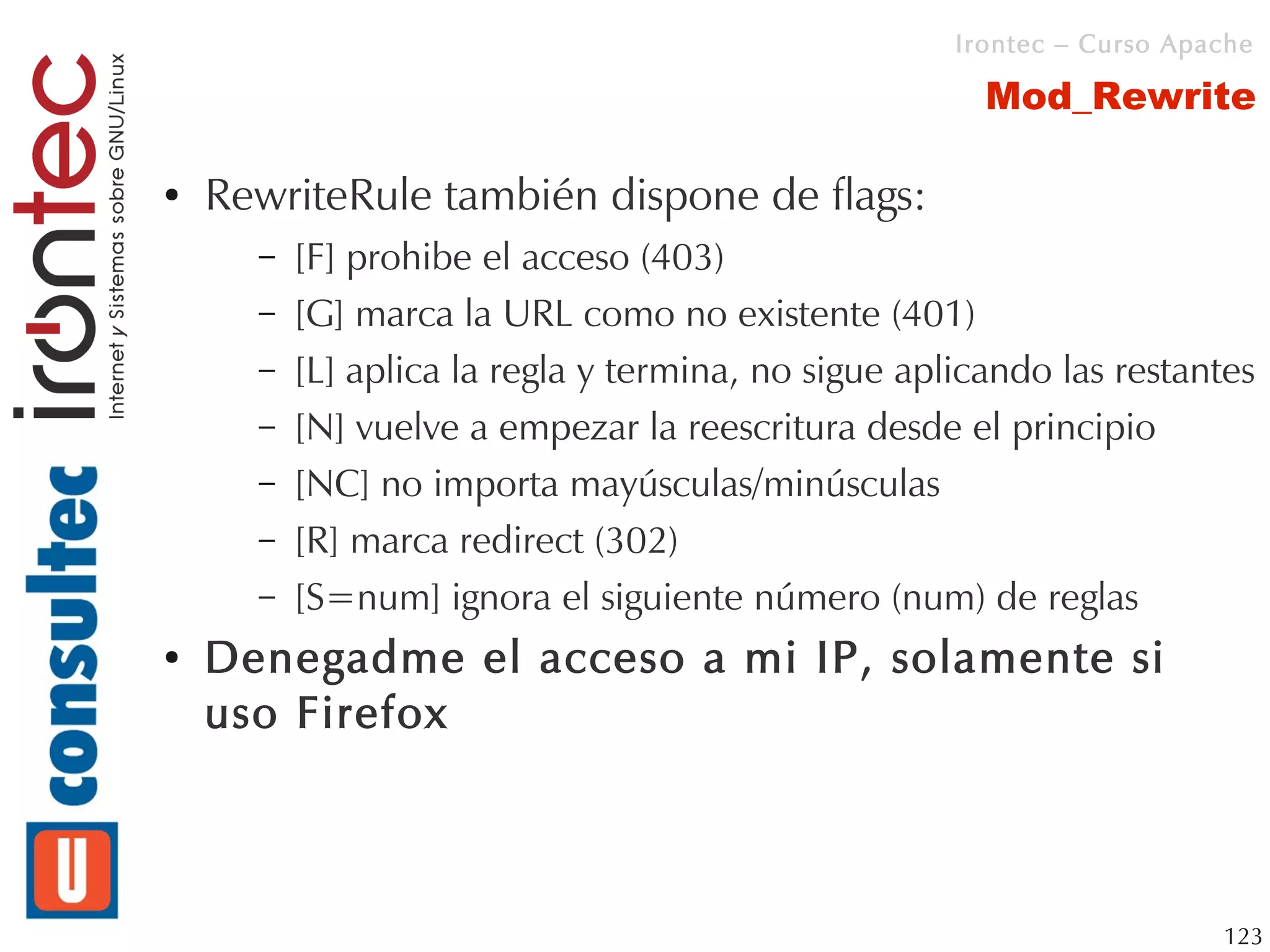 Irontec – Curso Apache

                                                       Mod_Rewrite

●   RewriteRule también dispone de flags:
      –   [F] prohibe el acceso (403)
      –   [G] marca la URL como no existente (401)
      –   [L] aplica la regla y termina, no sigue aplicando las restantes
      –   [N] vuelve a empezar la reescritura desde el principio
      –   [NC] no importa mayúsculas/minúsculas
      –   [R] marca redirect (302)
      –   [S=num] ignora el siguiente número (num) de reglas
●   Denegadme el acceso a mi IP, solamente si
    uso Firefox



                                                                        123
 