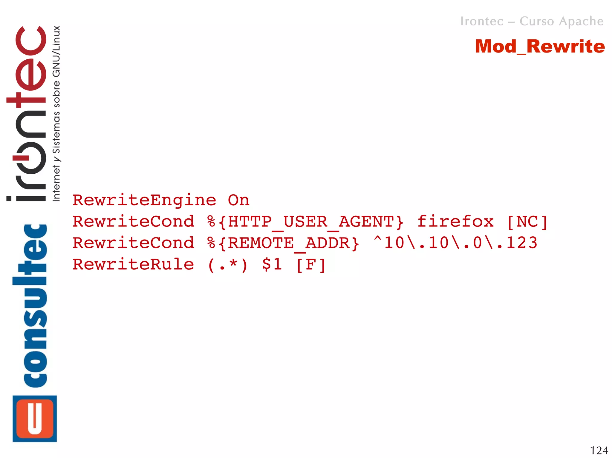 Irontec – Curso Apache

                                    Mod_Rewrite




RewriteEngine On
RewriteCond %{HTTP_USER_AGENT} firefox [NC]
RewriteCond %{REMOTE_ADDR} ^10.10.0.123
RewriteRule (.*) $1 [F]




                                                     124
 