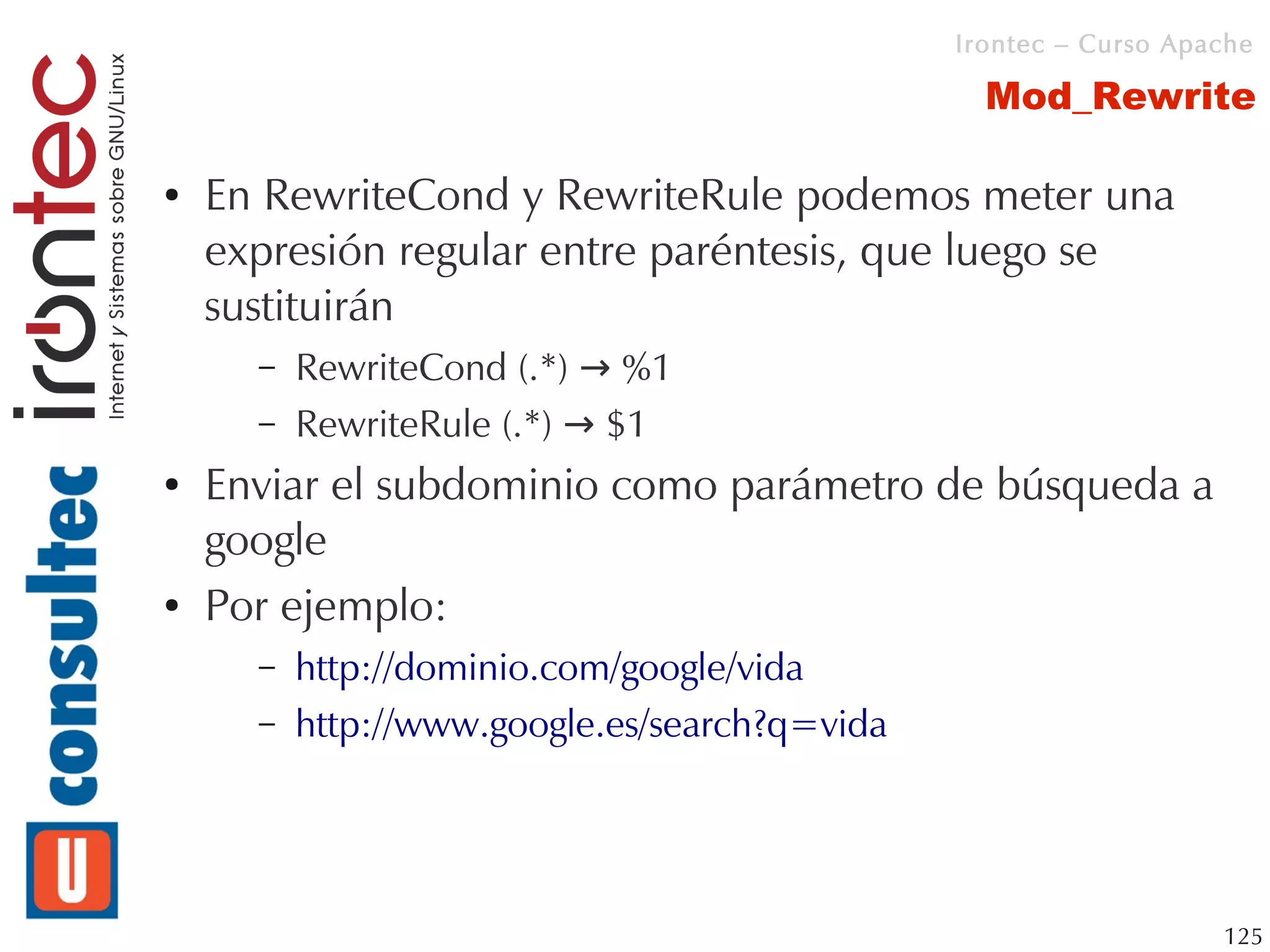 Irontec – Curso Apache

                                                 Mod_Rewrite

●   En RewriteCond y RewriteRule podemos meter una
    expresión regular entre paréntesis, que luego se
    sustituirán
      –   RewriteCond (.*) → %1
      –   RewriteRule (.*) → $1
●   Enviar el subdominio como parámetro de búsqueda a
    google
●   Por ejemplo:
      –   http://dominio.com/google/vida
      –   http://www.google.es/search?q=vida




                                                                  125
 