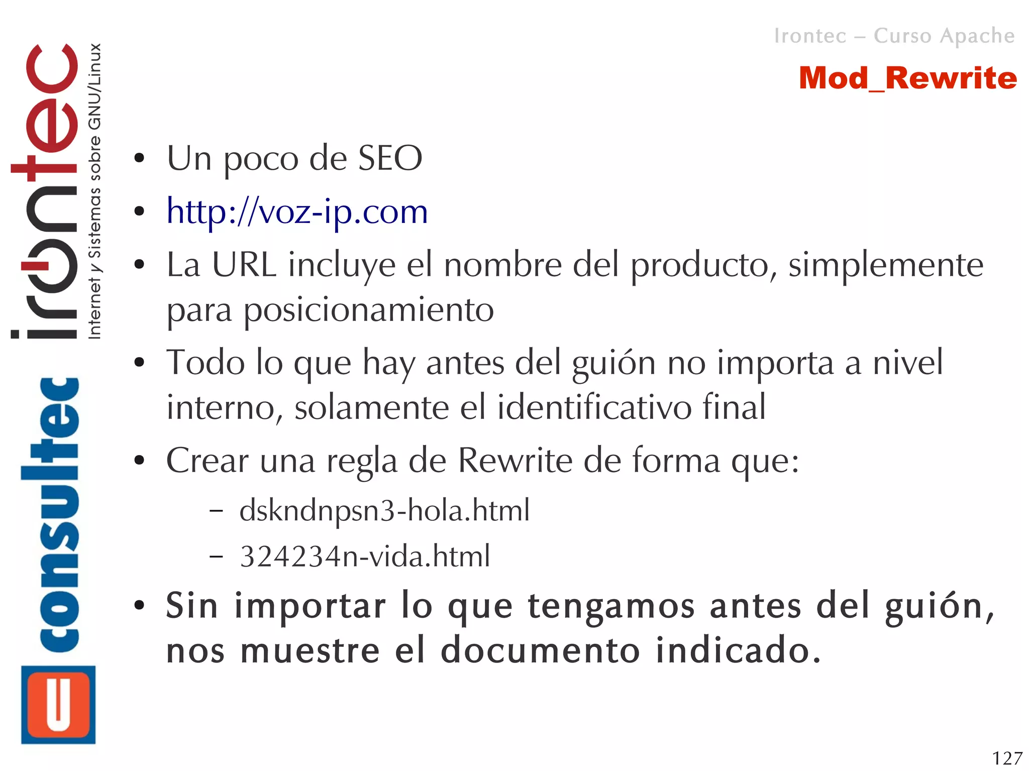 Irontec – Curso Apache

                                           Mod_Rewrite

●   Un poco de SEO
●   http://voz-ip.com
●   La URL incluye el nombre del producto, simplemente
    para posicionamiento
●   Todo lo que hay antes del guión no importa a nivel
    interno, solamente el identificativo final
●   Crear una regla de Rewrite de forma que:
      –   dskndnpsn3-hola.html
      –   324234n-vida.html
●   Sin importar lo que tengamos antes del guión,
    nos muestre el documento indicado.

                                                            127
 