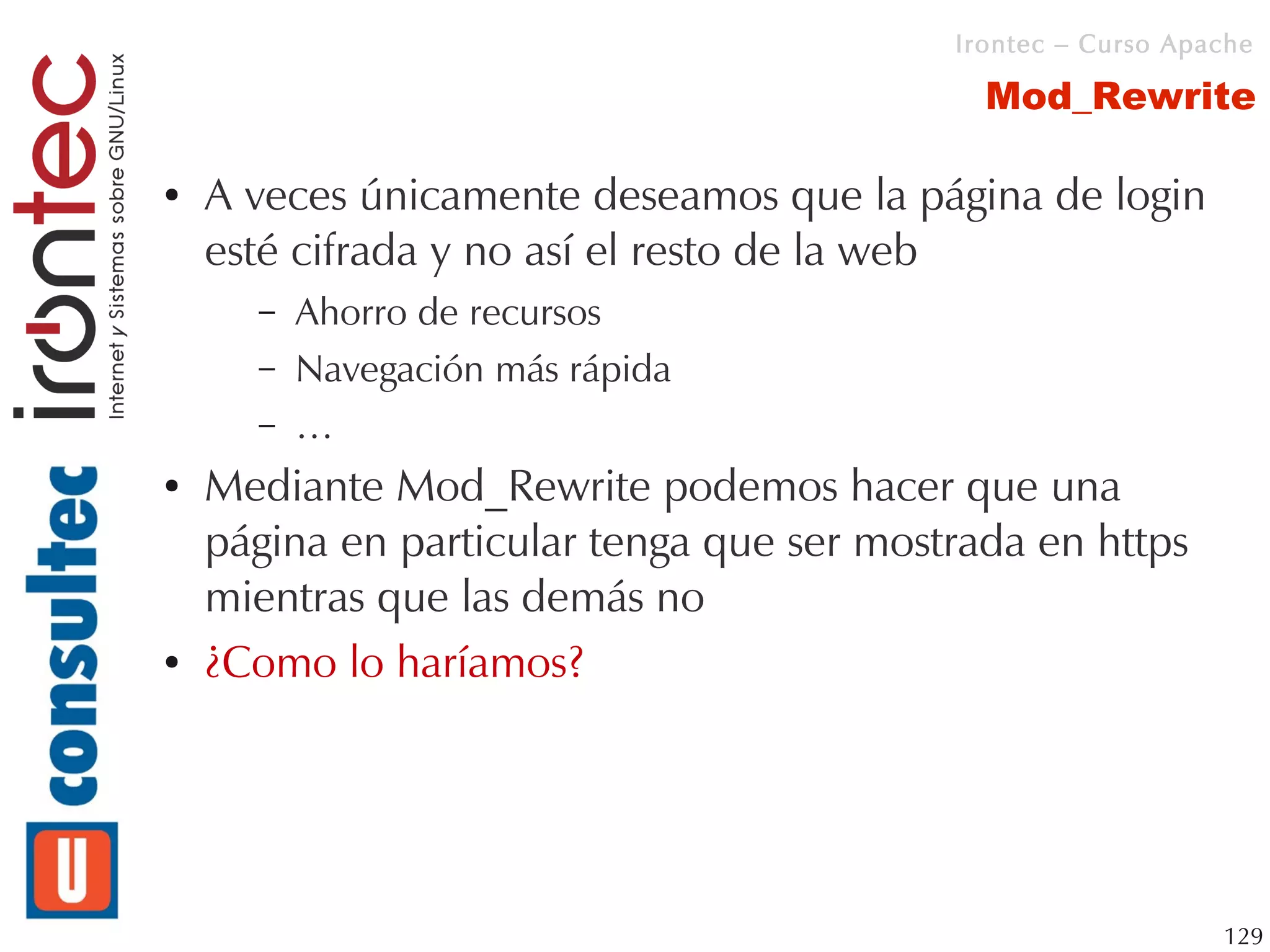 Irontec – Curso Apache

                                             Mod_Rewrite

●   A veces únicamente deseamos que la página de login
    esté cifrada y no así el resto de la web
      –   Ahorro de recursos
      –   Navegación más rápida
      –   …
●   Mediante Mod_Rewrite podemos hacer que una
    página en particular tenga que ser mostrada en https
    mientras que las demás no
●   ¿Como lo haríamos?




                                                              129
 