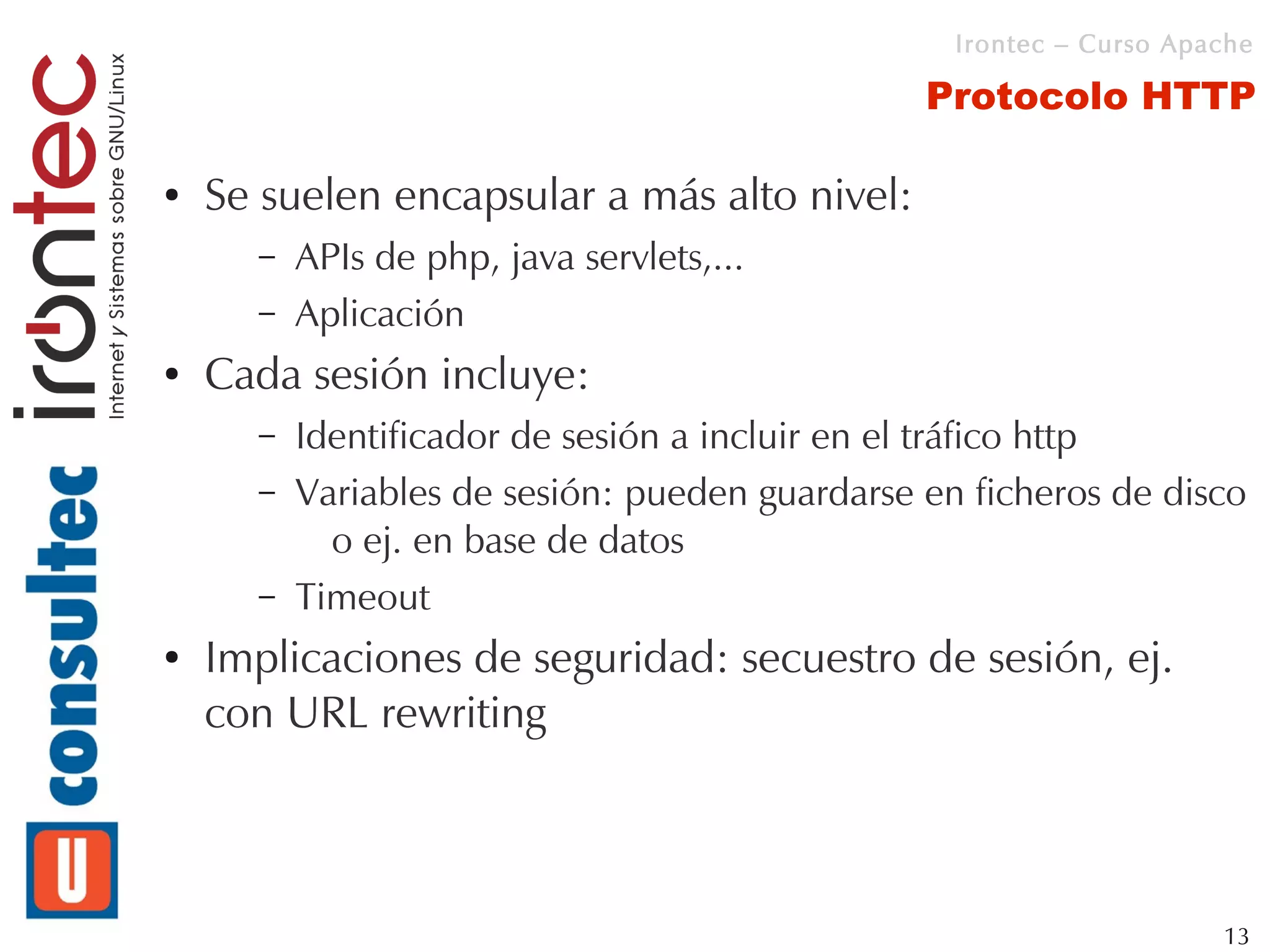Irontec – Curso Apache

                                                Protocolo HTTP

●   Se suelen encapsular a más alto nivel:
      –   APIs de php, java servlets,...
      –   Aplicación
●   Cada sesión incluye:
      –   Identificador de sesión a incluir en el tráfico http
      –   Variables de sesión: pueden guardarse en ficheros de disco
            o ej. en base de datos
      –   Timeout
●   Implicaciones de seguridad: secuestro de sesión, ej.
    con URL rewriting



                                                                     13
 