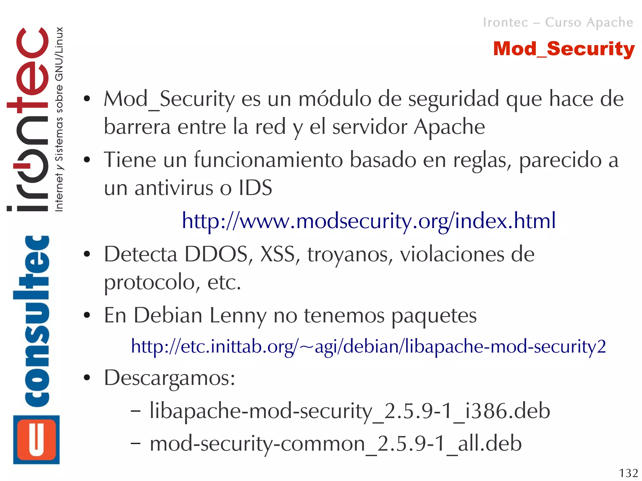 Irontec – Curso Apache

                                                  Mod_Security

●   Mod_Security es un módulo de seguridad que hace de
    barrera entre la red y el servidor Apache
●   Tiene un funcionamiento basado en reglas, parecido a
    un antivirus o IDS
            http://www.modsecurity.org/index.html
●   Detecta DDOS, XSS, troyanos, violaciones de
    protocolo, etc.
●   En Debian Lenny no tenemos paquetes
      http://etc.inittab.org/~agi/debian/libapache-mod-security2
●   Descargamos:
      – libapache-mod-security_2.5.9-1_i386.deb
      – mod-security-common_2.5.9-1_all.deb
                                                                   132
 