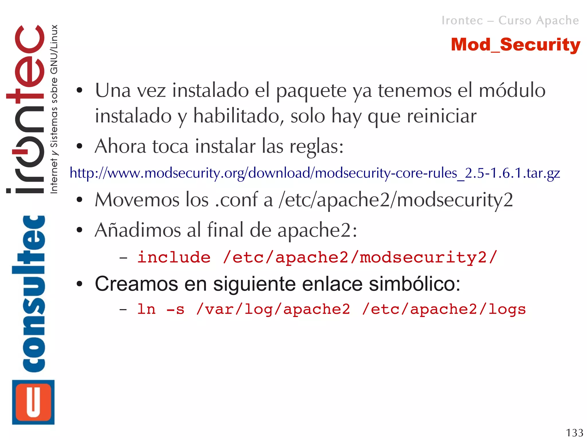 Irontec – Curso Apache

                                                          Mod_Security

●   Una vez instalado el paquete ya tenemos el módulo
    instalado y habilitado, solo hay que reiniciar
●   Ahora toca instalar las reglas:
http://www.modsecurity.org/download/modsecurity-core-rules_2.5-1.6.1.tar.gz
●   Movemos los .conf a /etc/apache2/modsecurity2
●   Añadimos al final de apache2:
       –   include /etc/apache2/modsecurity2/
●   Creamos en siguiente enlace simbólico:
       –   ln ­s /var/log/apache2 /etc/apache2/logs




                                                                              133
 