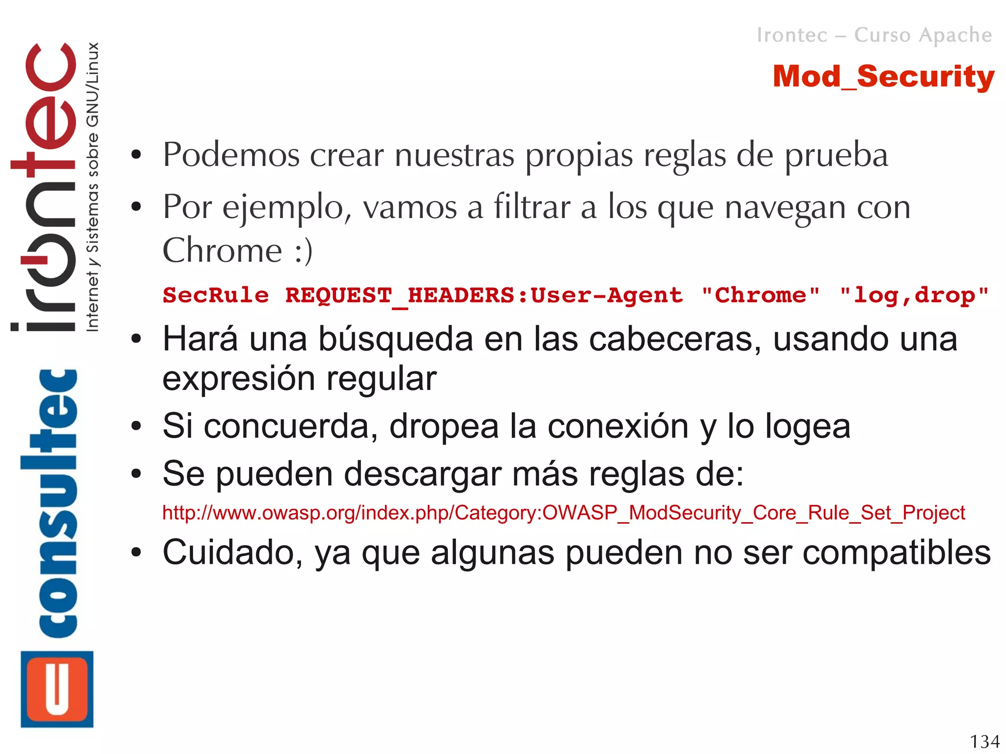 Irontec – Curso Apache

                                                               Mod_Security

●   Podemos crear nuestras propias reglas de prueba
●   Por ejemplo, vamos a filtrar a los que navegan con
    Chrome :)
    SecRule REQUEST_HEADERS:User­Agent "Chrome" "log,drop"
●   Hará una búsqueda en las cabeceras, usando una
    expresión regular
●   Si concuerda, dropea la conexión y lo logea
●   Se pueden descargar más reglas de:
    http://www.owasp.org/index.php/Category:OWASP_ModSecurity_Core_Rule_Set_Project
●   Cuidado, ya que algunas pueden no ser compatibles




                                                                                      134
 