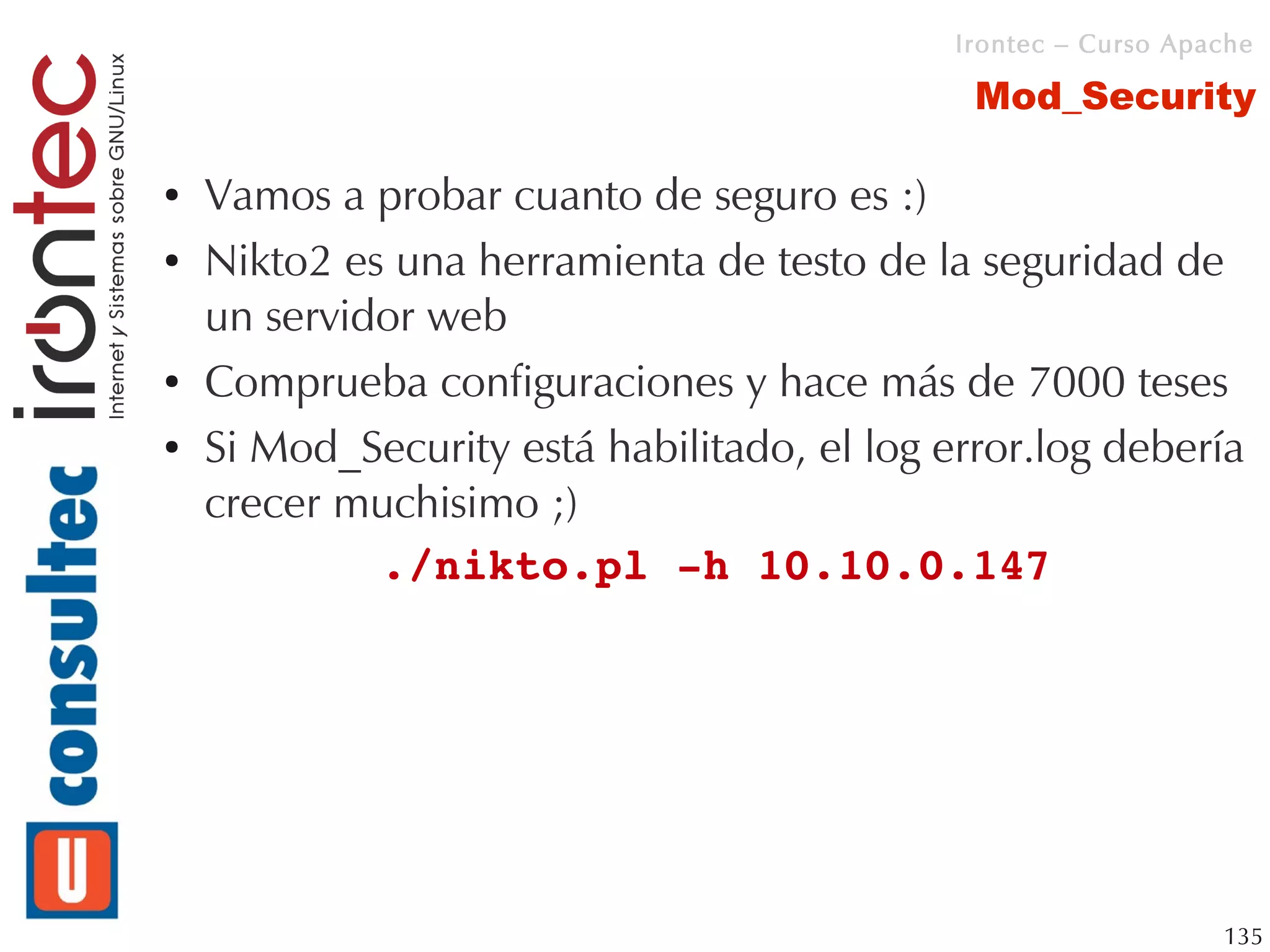 Irontec – Curso Apache

                                              Mod_Security

●   Vamos a probar cuanto de seguro es :)
●   Nikto2 es una herramienta de testo de la seguridad de
    un servidor web
●   Comprueba configuraciones y hace más de 7000 teses
●   Si Mod_Security está habilitado, el log error.log debería
    crecer muchisimo ;)
             ./nikto.pl ­h 10.10.0.147 




                                                                135
 