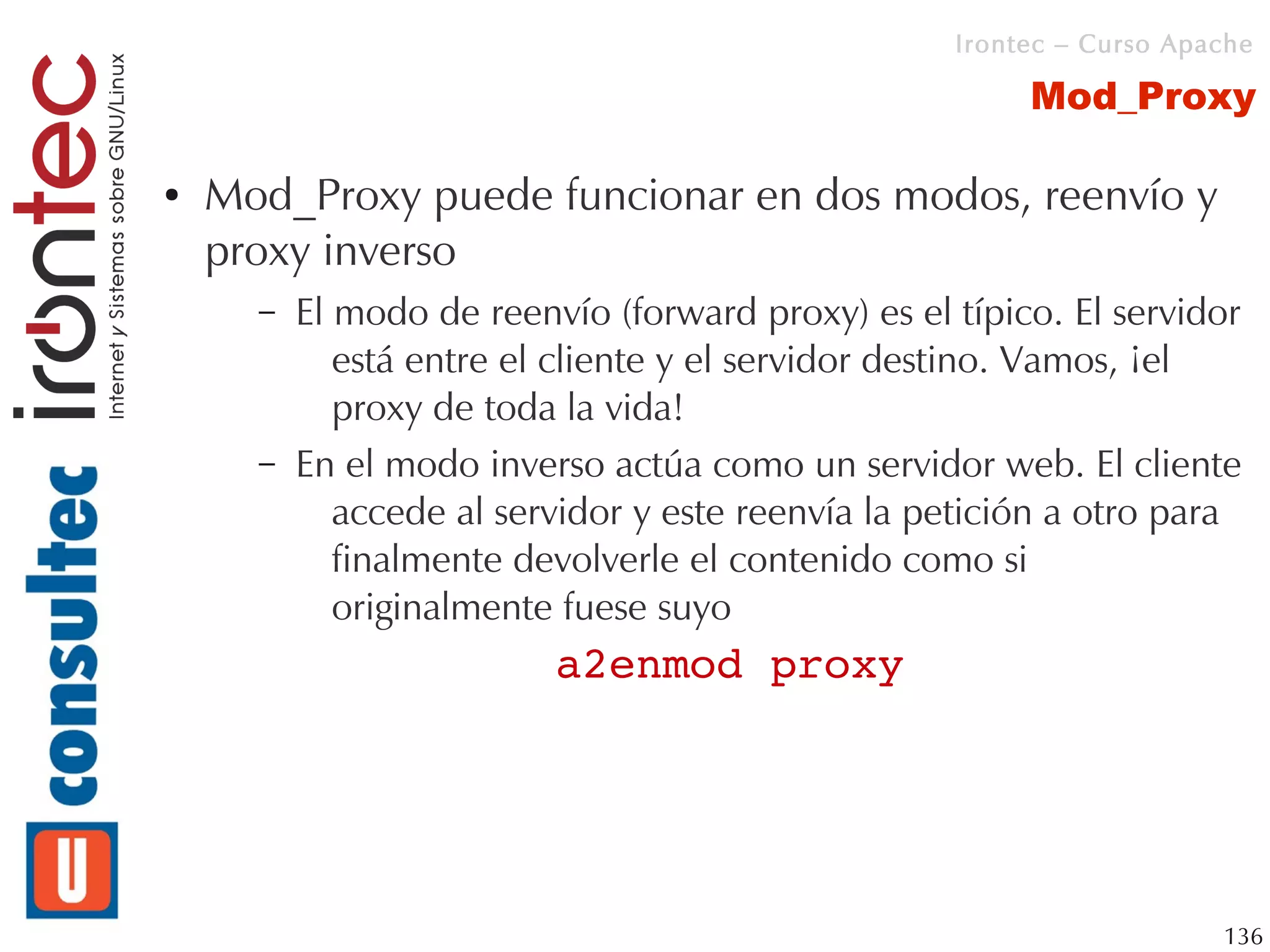 Irontec – Curso Apache

                                                        Mod_Proxy

●   Mod_Proxy puede funcionar en dos modos, reenvío y
    proxy inverso
      –   El modo de reenvío (forward proxy) es el típico. El servidor
             está entre el cliente y el servidor destino. Vamos, ¡el
             proxy de toda la vida!
      –   En el modo inverso actúa como un servidor web. El cliente
             accede al servidor y este reenvía la petición a otro para
             finalmente devolverle el contenido como si
             originalmente fuese suyo
                          a2enmod proxy




                                                                      136
 