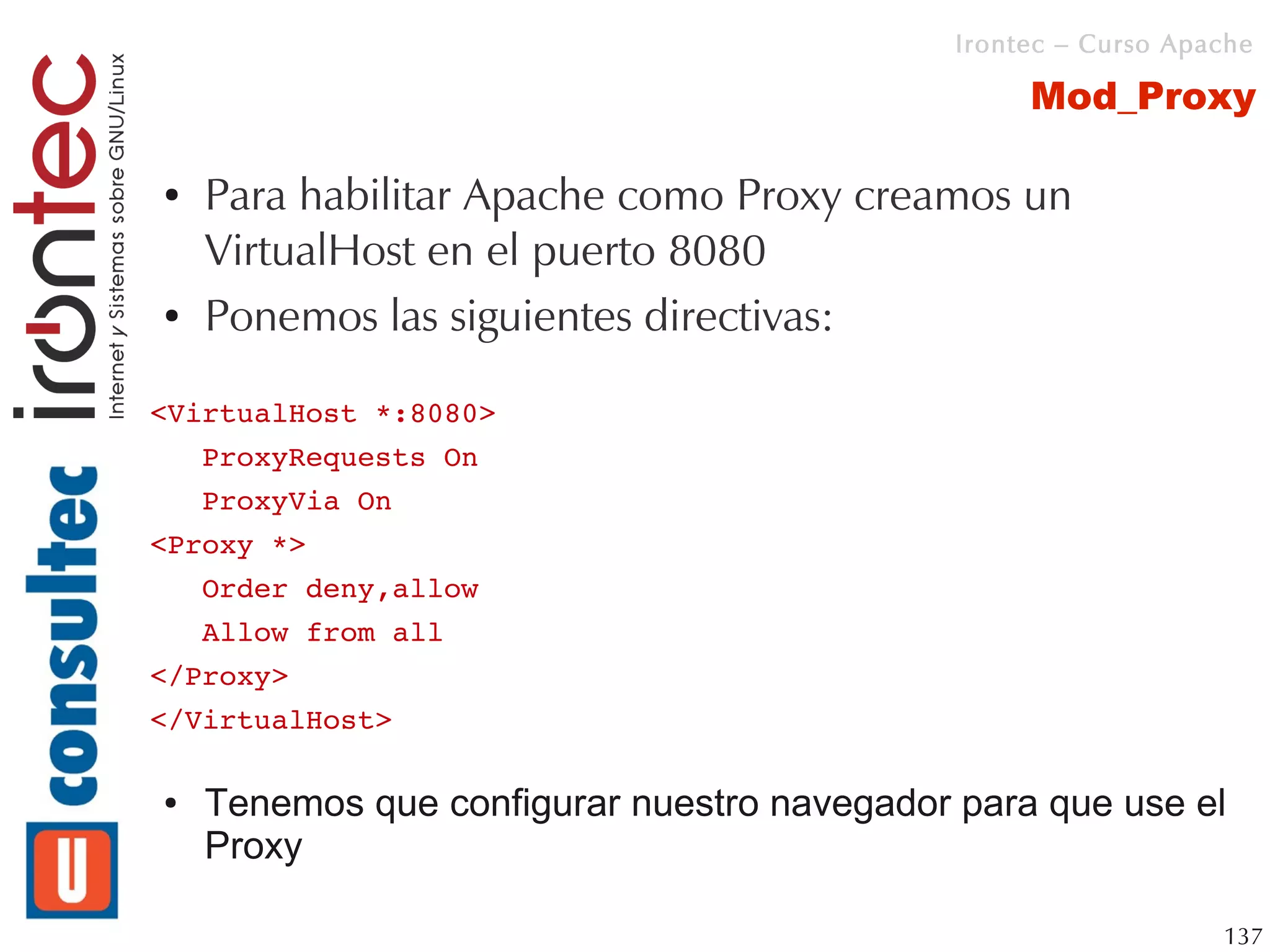 Irontec – Curso Apache

                                                  Mod_Proxy

●   Para habilitar Apache como Proxy creamos un
    VirtualHost en el puerto 8080
●   Ponemos las siguientes directivas:

<VirtualHost *:8080>
   ProxyRequests On
   ProxyVia On
<Proxy *>
   Order deny,allow
   Allow from all
</Proxy>
</VirtualHost>

●   Tenemos que configurar nuestro navegador para que use el
    Proxy

                                                                137
 