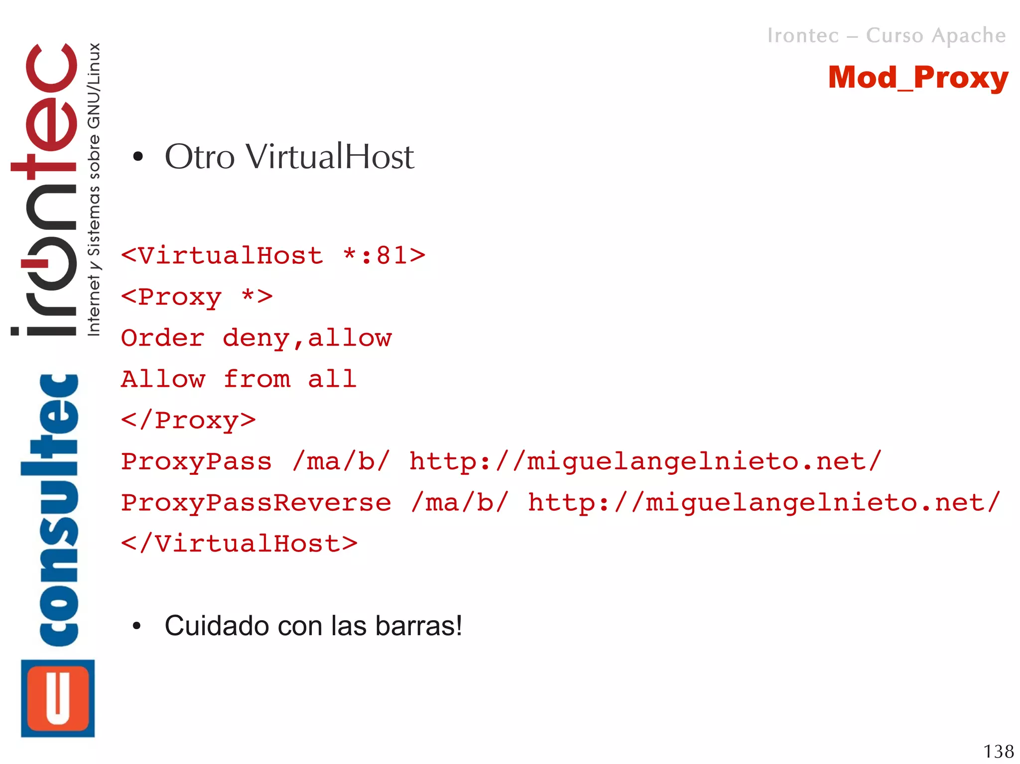 Irontec – Curso Apache

                                           Mod_Proxy

●   Otro VirtualHost

<VirtualHost *:81>
<Proxy *>
Order deny,allow
Allow from all
</Proxy>
ProxyPass /ma/b/ http://miguelangelnieto.net/
ProxyPassReverse /ma/b/ http://miguelangelnieto.net/
</VirtualHost>

●   Cuidado con las barras!



                                                         138
 