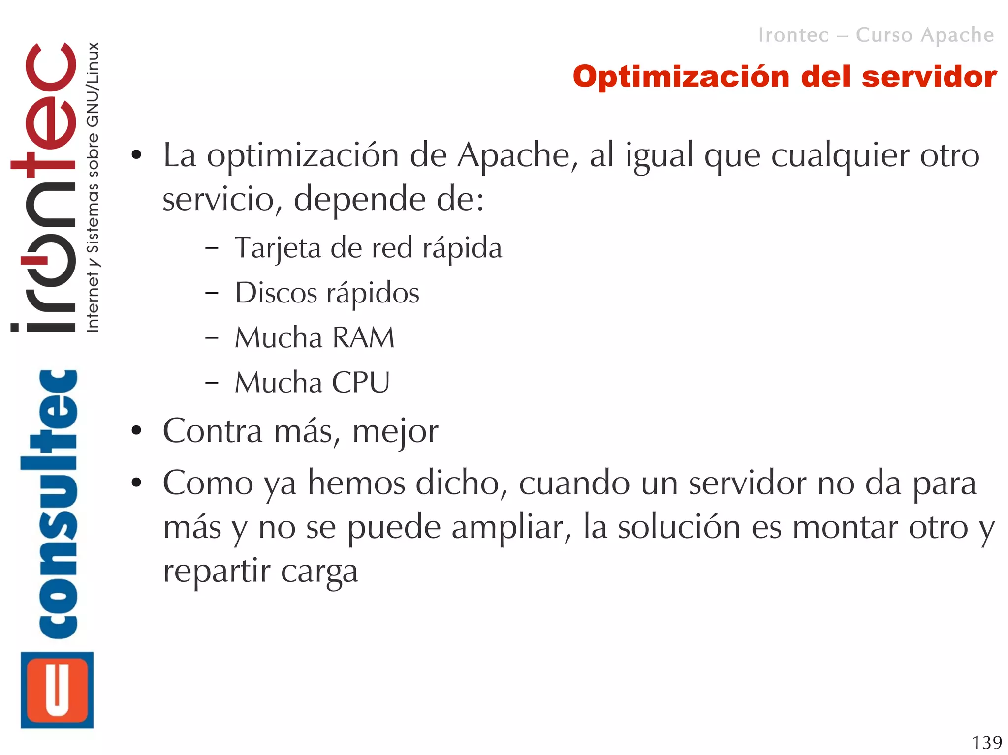 Irontec – Curso Apache

                                  Optimización del servidor

●   La optimización de Apache, al igual que cualquier otro
    servicio, depende de:
      –   Tarjeta de red rápida
      –   Discos rápidos
      –   Mucha RAM
      –   Mucha CPU
●   Contra más, mejor
●   Como ya hemos dicho, cuando un servidor no da para
    más y no se puede ampliar, la solución es montar otro y
    repartir carga



                                                               139
 