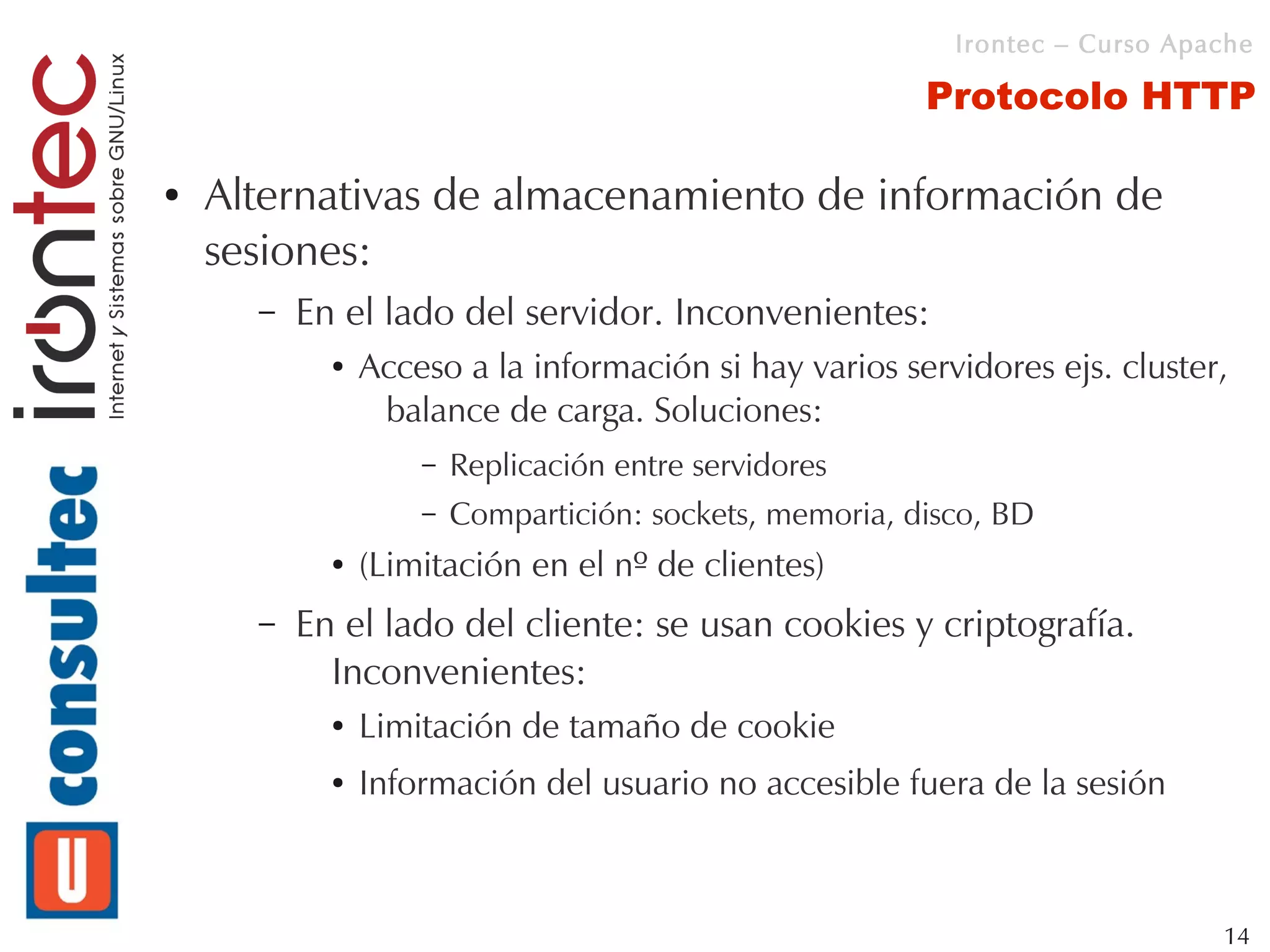 Irontec – Curso Apache

                                                         Protocolo HTTP

●   Alternativas de almacenamiento de información de
    sesiones:
      –   En el lado del servidor. Inconvenientes:
            ●   Acceso a la información si hay varios servidores ejs. cluster,
                 balance de carga. Soluciones:
                    –   Replicación entre servidores
                    –   Compartición: sockets, memoria, disco, BD
            ●   (Limitación en el nº de clientes)
      –   En el lado del cliente: se usan cookies y criptografía.
            Inconvenientes:
            ●   Limitación de tamaño de cookie
            ●   Información del usuario no accesible fuera de la sesión



                                                                              14
 