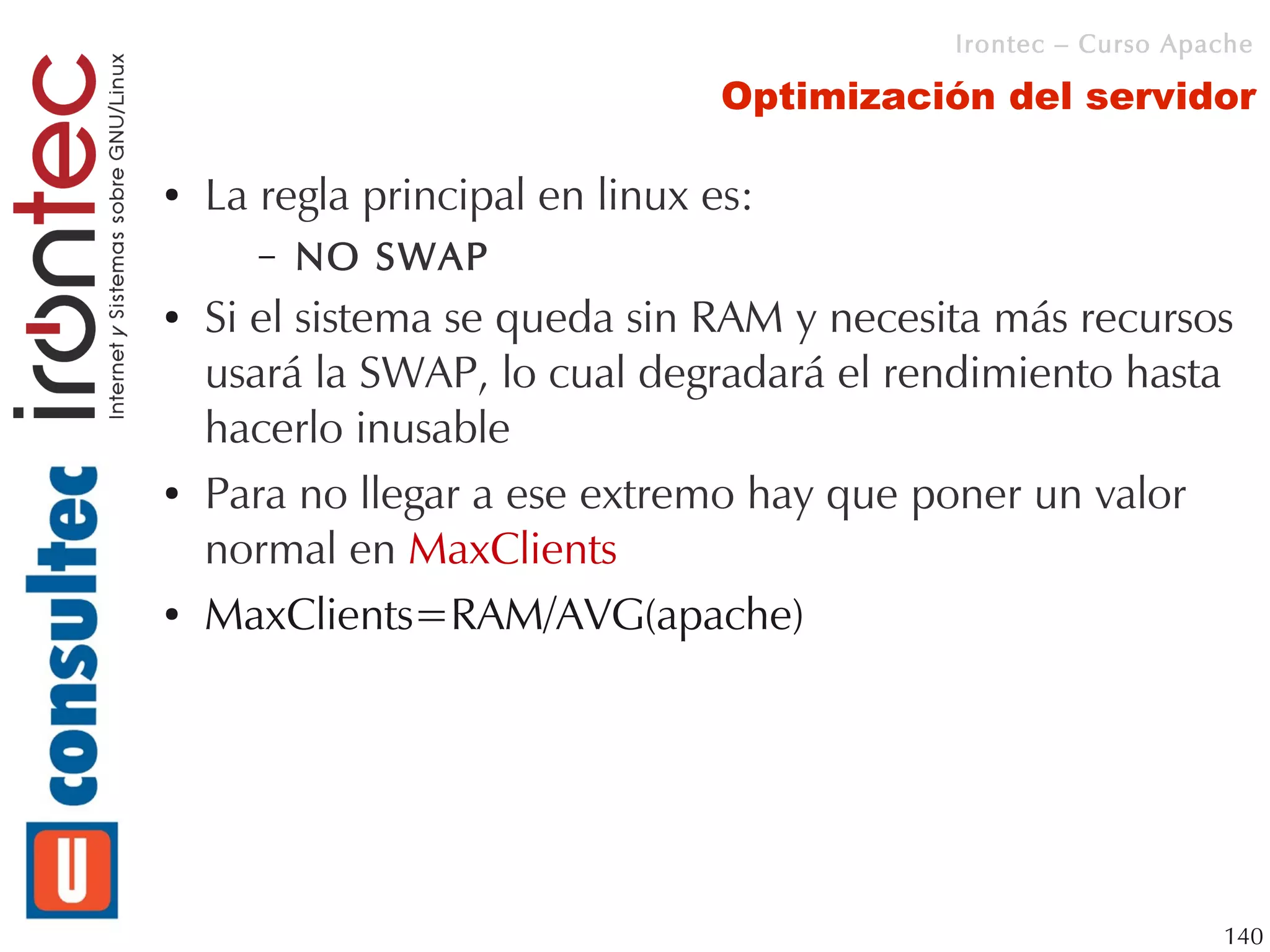 Irontec – Curso Apache

                                 Optimización del servidor

●   La regla principal en linux es:
       –   NO SWAP
●   Si el sistema se queda sin RAM y necesita más recursos
    usará la SWAP, lo cual degradará el rendimiento hasta
    hacerlo inusable
●   Para no llegar a ese extremo hay que poner un valor
    normal en MaxClients
●   MaxClients=RAM/AVG(apache)




                                                              140
 