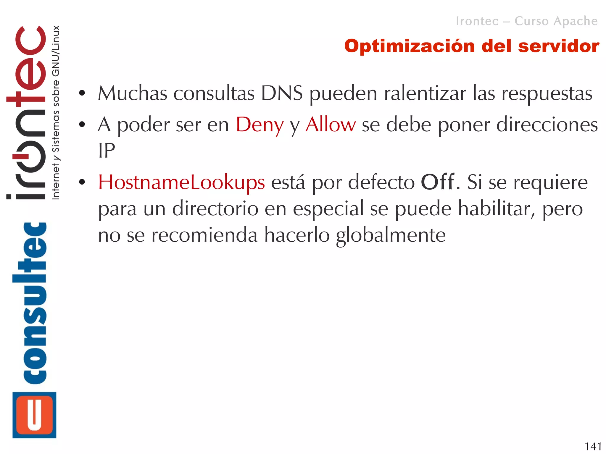 Irontec – Curso Apache

                               Optimización del servidor

●   Muchas consultas DNS pueden ralentizar las respuestas
●   A poder ser en Deny y Allow se debe poner direcciones
    IP
●   HostnameLookups está por defecto Off. Si se requiere
    para un directorio en especial se puede habilitar, pero
    no se recomienda hacerlo globalmente




                                                              141
 