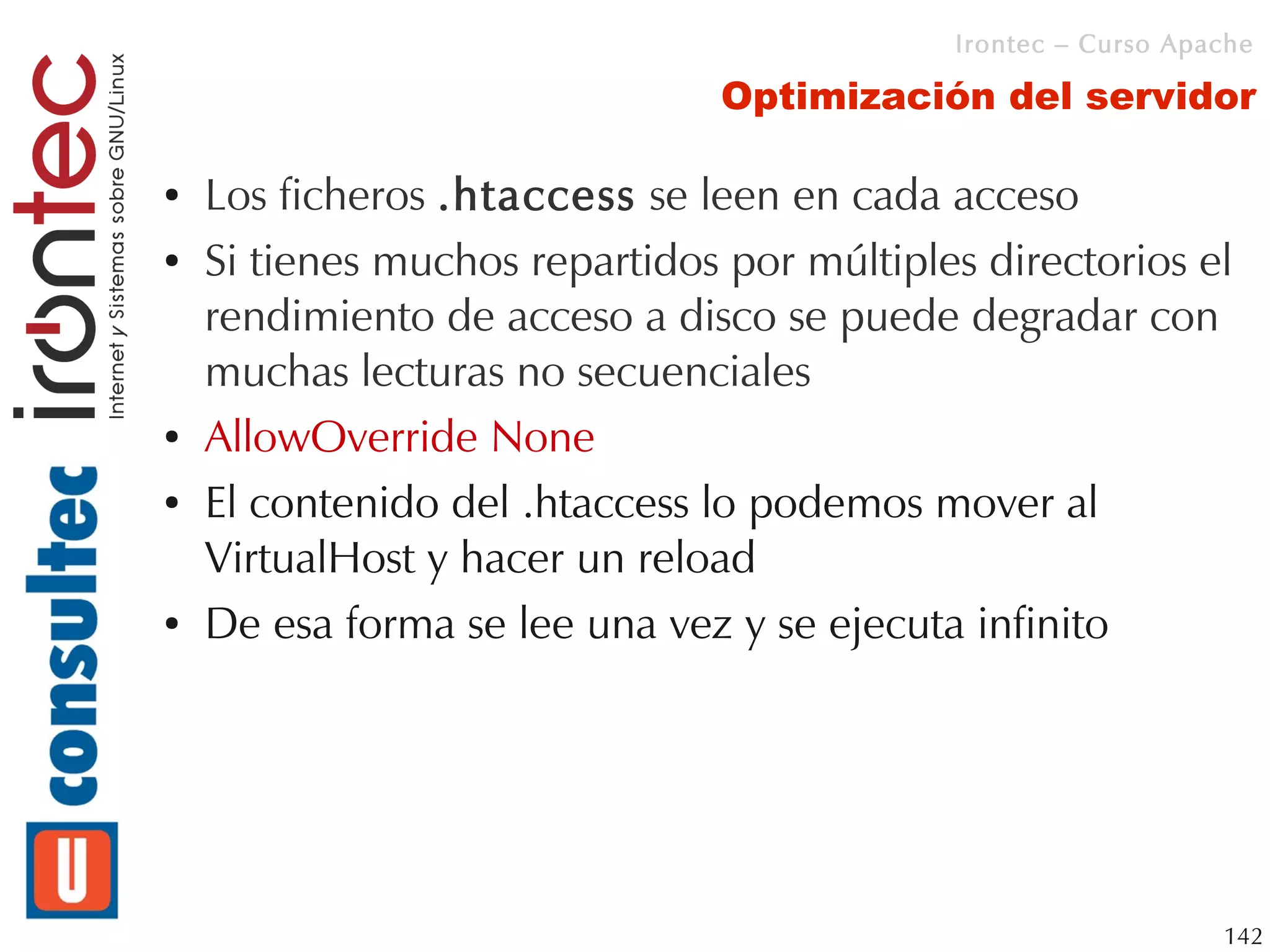 Irontec – Curso Apache

                                Optimización del servidor

●   Los ficheros .htaccess se leen en cada acceso
●   Si tienes muchos repartidos por múltiples directorios el
    rendimiento de acceso a disco se puede degradar con
    muchas lecturas no secuenciales
●   AllowOverride None
●   El contenido del .htaccess lo podemos mover al
    VirtualHost y hacer un reload
●   De esa forma se lee una vez y se ejecuta infinito




                                                               142
 