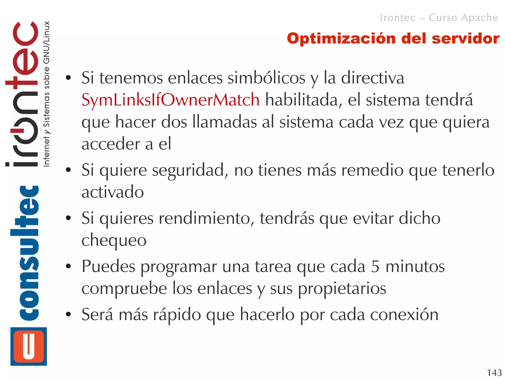 Irontec – Curso Apache

                              Optimización del servidor

●   Si tenemos enlaces simbólicos y la directiva
    SymLinksIfOwnerMatch habilitada, el sistema tendrá
    que hacer dos llamadas al sistema cada vez que quiera
    acceder a el
●   Si quiere seguridad, no tienes más remedio que tenerlo
    activado
●   Si quieres rendimiento, tendrás que evitar dicho
    chequeo
●   Puedes programar una tarea que cada 5 minutos
    compruebe los enlaces y sus propietarios
●   Será más rápido que hacerlo por cada conexión


                                                              143
 