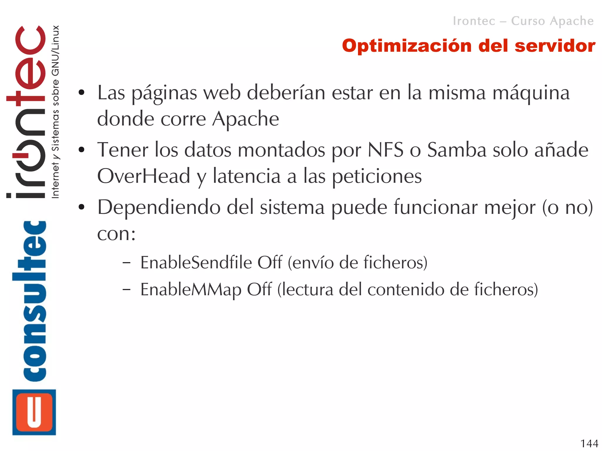 Irontec – Curso Apache

                                   Optimización del servidor

●   Las páginas web deberían estar en la misma máquina
    donde corre Apache
●   Tener los datos montados por NFS o Samba solo añade
    OverHead y latencia a las peticiones
●   Dependiendo del sistema puede funcionar mejor (o no)
    con:
      –   EnableSendfile Off (envío de ficheros)
      –   EnableMMap Off (lectura del contenido de ficheros)




                                                                    144
 